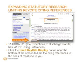 EXPANDING STATUTORY RESEARCH:
LIMITING KEYCITE CITING REFERENCES

Limit KeyCite Display

• 11 USCA 523 (the Exceptions to Discharge statute)
has 41,791 citing references.
• Click the Limit KeyCite Display button near the
bottom of the screen to limit the citing references to
the ones of most use to you.

 