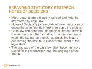 EXPANDING STATUTORY RESEARCH:
NOTES OF DECISIONS
• Many statutes are obscurely worded and must be
interpreted by case law.
• Notes of Decisions (or annotations) are headnotes of
cases that significantly interpret or apply the statute.
• Case law compares the language of the statute with
the language of other statutes, reconciles language
within the statute, and explores legislative history
concerning the statute to discover the intent of the
legislature.
• The language of the case law often becomes more
useful for the researcher than the language of the
statute.

 