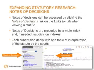 EXPANDING STATUTORY RESEARCH:
NOTES OF DECISIONS
• Notes of decisions can be accessed by clicking the
Notes of Decisions link on the Links for tab when
viewing a statute.
• Notes of Decisions are preceded by a main index
and, if needed, subdivision indexes.
• Each subdivision deals with one topic of interpretation
of the statute by the courts.

Notes of Decisions

NOD Index

 