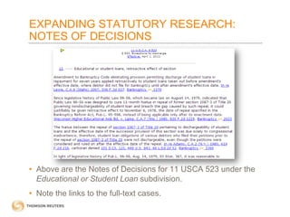 EXPANDING STATUTORY RESEARCH:
NOTES OF DECISIONS

• Above are the Notes of Decisions for 11 USCA 523 under the
Educational or Student Loan subdivision.
• Note the links to the full-text cases.

 