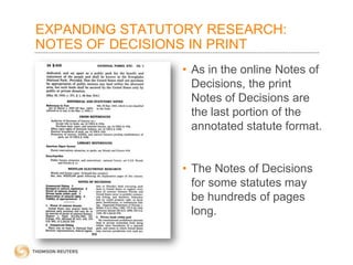 EXPANDING STATUTORY RESEARCH:
NOTES OF DECISIONS IN PRINT
• As in the online Notes of
Decisions, the print
Notes of Decisions are
the last portion of the
annotated statute format.
• The Notes of Decisions
for some statutes may
be hundreds of pages
long.

 