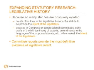 EXPANDING STATUTORY RESEARCH:
LEGISLATIVE HISTORY
• Because so many statutes are obscurely worded:
– courts often look to the legislative history of a statute to
determine the intent of the legislators.
– debates in Congress or congressional committees, early
drafts of the bill, testimony of experts, amendments to the
language of the proposed statute, etc., often reveal the intent
of the legislature.

• Committee reports provide the most definitive
evidence of legislative intent.

 