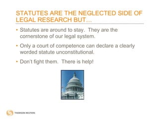 STATUTES ARE THE NEGLECTED SIDE OF
LEGAL RESEARCH BUT…
• Statutes are around to stay. They are the
cornerstone of our legal system.
• Only a court of competence can declare a clearly
worded statute unconstitutional.
• Don’t fight them. There is help!

 