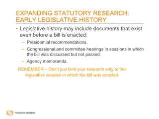 EXPANDING STATUTORY RESEARCH:
EARLY LEGISLATIVE HISTORY
• Legislative history may include documents that exist
even before a bill is enacted:
– Presidential recommendations.
– Congressional and committee hearings in sessions in which
the bill was discussed but not passed.
– Agency memoranda.
REMEMBER – Don’t just limit your research only to the
legislative session in which the bill was enacted.

 