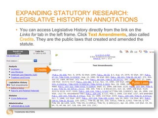 EXPANDING STATUTORY RESEARCH:
LEGISLATIVE HISTORY IN ANNOTATIONS
• You can access Legislative History directly from the link on the
Links for tab in the left frame. Click Text Amendments, also called
Credits. They are the public laws that created and amended the
statute.

Credits

Public Laws

 