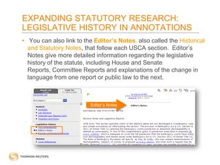 EXPANDING STATUTORY RESEARCH:
LEGISLATIVE HISTORY IN ANNOTATIONS
• You can also link to the Editor’s Notes, also called the Historical
and Statutory Notes, that follow each USCA section. Editor’s
Notes give more detailed information regarding the legislative
history of the statute, including House and Senate
Reports, Committee Reports and explanations of the change in
language from one report or public law to the next.

Editor’s Notes

 