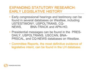 EXPANDING STATUTORY RESEARCH:
EARLY LEGISLATIVE HISTORY
• Early congressional hearings and testimony can be
found in several databases on Westlaw, including
USTESTIMONY, USPOLTRANS, CQNEWS,
BNA-TRACK and APN-HO.
• Presidential messages can be found in the PRESDAILY, USPOLTRANS, USCCAN, BNAPRSCAL, and CQ-NEWS databases on Westlaw.
• Committee Reports, the most definitive evidence of
legislative intent, can be found in the LH database.

 