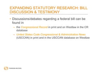 EXPANDING STATUTORY RESEARCH: BILL
DISCUSSION & TESTIMONY
• Discussions/debates regarding a federal bill can be
found in
– the Congressional Record in print and on Westlaw in the CR
database
– United States Code Congressional & Administrative News
(USCCAN) in print and in the USCCAN database on Westlaw

 