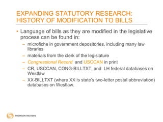 EXPANDING STATUTORY RESEARCH:
HISTORY OF MODIFICATION TO BILLS
• Language of bills as they are modified in the legislative
process can be found in:
– microfiche in government depositories, including many law
libraries
– materials from the clerk of the legislature
– Congressional Record and USCCAN in print
– CR, USCCAN, CONG-BILLTXT, and LH federal databases on
Westlaw
– XX-BILLTXT (where XX is state’s two-letter postal abbreviation)
databases on Westlaw.

 