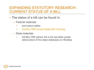 EXPANDING STATUTORY RESEARCH:
CURRENT STATUS OF A BILL
• The status of a bill can be found in:
– Federal materials
•
•

print status tables
US-BILLTRK (United States Bill Tracking)

– State materials
•

XX-BILLTRK (where XX is the two-letter postal
abbreviation of the state) databases on Westlaw

 