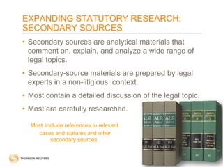 EXPANDING STATUTORY RESEARCH:
SECONDARY SOURCES
• Secondary sources are analytical materials that
comment on, explain, and analyze a wide range of
legal topics.
• Secondary-source materials are prepared by legal
experts in a non-litigious context.
• Most contain a detailed discussion of the legal topic.
• Most are carefully researched.
Most include references to relevant
cases and statutes and other
secondary sources.

 