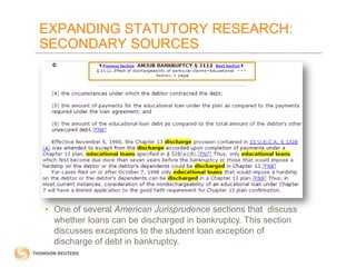 EXPANDING STATUTORY RESEARCH:
SECONDARY SOURCES

• One of several American Jurisprudence sections that discuss
whether loans can be discharged in bankruptcy. This section
discusses exceptions to the student loan exception of
discharge of debt in bankruptcy.

 