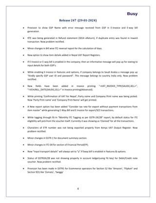 4
Release 247 (29-01-2024)
 Provision to show GSP Name with error message received from GSP in E-Invoice and E-way bill
generation.
 RTE was being generated in Refund statement (S01A eReturn), if duplicate entry was found in inward
transaction. Now problem rectified.
 Minor changes in Bill wise ITC reversal report for the calculation of days.
 New option to show item details added in Nepal VAT Report Registers.
 If E-Invoice or E-way bill is enabled in the company; then an informative message will pop up for stating to
input details for both GSP’s.
 While enabling E-Invoice in features and options, if company belongs to Saudi Arabia a message pop up
"Kindly specify GSP user ID and password". This message belongs to country India only. Now problem
rectified.
 New fields have been added in invoice printing “<VAT_INVOICE_TYPE(SAUDI),30,L>”,
”<VCH/BILL_DATE(SAUDI),10,L>” in Invoice printing(Advanced).
 While printing ‘Confirmation of VAT for Nepal’; Party name and Company Print name was being picked.
Now ‘Party Print name’ and ‘Company Print Name’ will get printed.
 A New report option has been added “Consider tax rate for export without payment transactions from
item master” while generating E-Way Bill and E-Invoice for export/SEZ transactions.
 While tagging through F6 In “Monthly ITC Tagging as per GSTR-2A/2B” report, by default status for ITC
eligibility will pick from the voucher itself. Currently it was showing as ‘Claimed’ for all the transactions.
 Characters of ETR number was not being exported properly from Kenya VAT Output Register. Now
problem rectified.
 Minor changes in GSTR-1 for document summary section.
 Minor changes in ITC-04 for section of Financial Period(FP).
 Now “Input transport details” will always set to “y” if Eway bill is enabled in features & options.
 Status of GSTR2A/2B was not showing properly in account ledger(using F6 key) for Debit/Credit note
voucher. Now problem rectified.
 Provision has been made in GSTR1 for Ecommerce operators for Section 52 like ‘Amazon’, ‘Flipkart’ and
Section 9(5) like ‘Zomato’, ‘Swiggy’
 