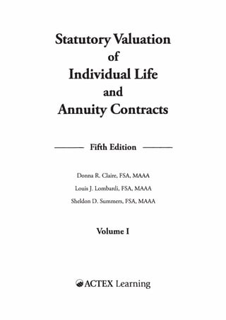 StatutoryValuation
of
Individual Life
and
Annuity Contracts
--- Fifth Edition
Donna R. Claire, FSA, MAAA
Louis J. Lombardi, FSA, MAAA
Sheldon D. Summers, FSA, MAAA
Volume I
r..ACTEX Learning
 