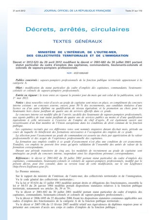 21 avril 2012              JOURNAL OFFICIEL DE LA RÉPUBLIQUE FRANÇAISE                             Texte 21 sur 110




                    Décrets, arrêtés, circulaires

                                       TEXTES GÉNÉRAUX

                         MINISTÈRE DE L’INTÉRIEUR, DE L’OUTRE-MER,
                    DES COLLECTIVITÉS TERRITORIALES ET DE L’IMMIGRATION

    Décret no 2012-523 du 20 avril 2012 modifiant le décret no 2001-682 du 30 juillet 2001 portant
      statut particulier du cadre d’emplois des capitaines, commandants, lieutenants-colonels et
      colonels de sapeurs-pompiers professionnels
                                                   NOR : IOCE1205243D


      Publics concernés : sapeurs-pompiers professionnels de la fonction publique territoriale appartenant à la
    catégorie A.
      Objet : modification du statut particulier du cadre d’emplois des capitaines, commandants, lieutenants-
    colonels et colonels de sapeurs-pompiers professionnels.
       Entrée en vigueur : le texte entre en vigueur le premier jour du mois qui suit celui de la publication, soit le
    1er mai 2012.
       Notice : deux nouvelles voies d’accès au grade de capitaine sont mises en place, en complément du concours
    interne existant : un concours externe, ouvert, pour 50 % des recrutements, aux candidats titulaires d’une
    licence ou d’un autre diplôme ou qualification de niveau équivalent, et la promotion au choix pour les
    lieutenants hors classe justifiant de quatre ans de services effectifs dans ce grade.
       Le concours interne est modifié afin de l’ouvrir, au-delà des lieutenants de sapeurs-pompiers professionnels,
    aux agents publics de tout statut justifiant de quatre ans de services publics au moins et d’une qualification
    équivalente à celle nécessaire à l’exercice de l’emploi de chef d’agrès. Il est également ouvert aux
    ressortissants d’un Etat membre de l’Union européenne dans les conditions de droit commun de la fonction
    publique.
       Les capitaines recrutés par ces différentes voies sont nommés stagiaires durant dix-huit mois, période au
    cours de laquelle ils bénéficient des formations nécessaires à l’occupation des emplois de ce grade.
       La sélection pour l’avancement au grade de commandant est assurée au choix par appréciation de la valeur
    professionnelle et des acquis de l’expérience professionnelle des capitaines.
       La formation aux emplois confiés à ce grade d’avancement n’est plus une condition de cet avancement.
    Toutefois, ces emplois ne peuvent être tenus qu’après validation de l’ensemble des unités de valeur de la
    formation correspondante.
       Durant une période transitoire de cinq ans, les modalités de recrutement au grade de capitaine sont
    aménagées au profit du concours interne, suspendant ainsi les dispositions pérennes correspondantes.
       Références : le décret no 2001-682 du 30 juillet 2001 portant statut particulier du cadre d’emplois des
    capitaines, commandants, lieutenants-colonels et colonels de sapeurs-pompiers professionnels, modifié par le
    présent décret, peut être consulté, dans sa version issue de cette modification, sur le site Légifrance
    (http://www.legifrance.gouv.fr).
      Le Premier ministre,
       Sur le rapport du ministre de l’intérieur, de l’outre-mer, des collectivités territoriales et de l’immigration,
       Vu le code général des collectivités territoriales ;
       Vu la loi no 83-634 du 13 juillet 1983 modifiée portant droits et obligations des fonctionnaires, ensemble la
    loi no 84-53 du 26 janvier 1984 modifiée portant dispositions statutaires relatives à la fonction publique
    territoriale, notamment ses articles 36, 39 et 79 ;
       Vu le décret no 2001-682 du 30 juillet 2001 modifié portant statut particulier du cadre d’emplois des
    capitaines, commandants, lieutenants-colonels et colonels de sapeurs-pompiers professionnels ;
       Vu le décret no 2006-1695 du 22 décembre 2006 fixant les dispositions statutaires communes applicables aux
    cadres d’emplois des fonctionnaires de la catégorie A de la fonction publique territoriale ;
       Vu le décret no 2007-196 du 13 février 2007 modifié relatif aux équivalences de diplômes requises pour se
    présenter aux concours d’accès aux corps et cadres d’emplois de la fonction publique ;



.                                                                                                                         .
 
