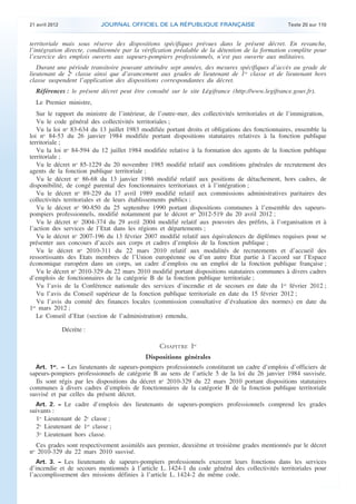 21 avril 2012 JOURNAL OFFICIEL DE LA RÉPUBLIQUE FRANÇAISE Texte 20 sur 110
. .
territoriale mais sous réserve des dispositions spécifiques prévues dans le présent décret. En revanche,
l’intégration directe, conditionnée par la vérification préalable de la détention de la formation complète pour
l’exercice des emplois ouverts aux sapeurs-pompiers professionnels, n’est pas ouverte aux militaires.
Durant une période transitoire pouvant atteindre sept années, des mesures spécifiques d’accès au grade de
lieutenant de 2e
classe ainsi que d’avancement aux grades de lieutenant de 1re
classe et de lieutenant hors
classe suspendent l’application des dispositions correspondantes du décret.
Références : le présent décret peut être consulté sur le site Légifrance (http://www.legifrance.gouv.fr).
Le Premier ministre,
Sur le rapport du ministre de l’intérieur, de l’outre-mer, des collectivités territoriales et de l’immigration,
Vu le code général des collectivités territoriales ;
Vu la loi no
83-634 du 13 juillet 1983 modifiée portant droits et obligations des fonctionnaires, ensemble la
loi no
84-53 du 26 janvier 1984 modifiée portant dispositions statutaires relatives à la fonction publique
territoriale ;
Vu la loi no
84-594 du 12 juillet 1984 modifiée relative à la formation des agents de la fonction publique
territoriale ;
Vu le décret no
85-1229 du 20 novembre 1985 modifié relatif aux conditions générales de recrutement des
agents de la fonction publique territoriale ;
Vu le décret no
86-68 du 13 janvier 1986 modifié relatif aux positions de détachement, hors cadres, de
disponibilité, de congé parental des fonctionnaires territoriaux et à l’intégration ;
Vu le décret no
89-229 du 17 avril 1989 modifié relatif aux commissions administratives paritaires des
collectivités territoriales et de leurs établissements publics ;
Vu le décret no
90-850 du 25 septembre 1990 portant dispositions communes à l’ensemble des sapeurs-
pompiers professionnels, modifié notamment par le décret no
2012-519 du 20 avril 2012 ;
Vu le décret no
2004-374 du 29 avril 2004 modifié relatif aux pouvoirs des préfets, à l’organisation et à
l’action des services de l’Etat dans les régions et départements ;
Vu le décret no
2007-196 du 13 février 2007 modifié relatif aux équivalences de diplômes requises pour se
présenter aux concours d’accès aux corps et cadres d’emplois de la fonction publique ;
Vu le décret no
2010-311 du 22 mars 2010 relatif aux modalités de recrutements et d’accueil des
ressortissants des Etats membres de l’Union européenne ou d’un autre Etat partie à l’accord sur l’Espace
économique européen dans un corps, un cadre d’emplois ou un emploi de la fonction publique française ;
Vu le décret no
2010-329 du 22 mars 2010 modifié portant dispositions statutaires communes à divers cadres
d’emplois de fonctionnaires de la catégorie B de la fonction publique territoriale ;
Vu l’avis de la Conférence nationale des services d’incendie et de secours en date du 1er
février 2012 ;
Vu l’avis du Conseil supérieur de la fonction publique territoriale en date du 15 février 2012 ;
Vu l’avis du comité des finances locales (commission consultative d’évaluation des normes) en date du
1er
mars 2012 ;
Le Conseil d’Etat (section de l’administration) entendu,
Décrète :
CHAPITRE Ier
Dispositions générales
Art. 1er
. − Les lieutenants de sapeurs-pompiers professionnels constituent un cadre d’emplois d’officiers de
sapeurs-pompiers professionnels de catégorie B au sens de l’article 5 de la loi du 26 janvier 1984 susvisée.
Ils sont régis par les dispositions du décret no
2010-329 du 22 mars 2010 portant dispositions statutaires
communes à divers cadres d’emplois de fonctionnaires de la catégorie B de la fonction publique territoriale
susvisé et par celles du présent décret.
Art. 2. − Le cadre d’emplois des lieutenants de sapeurs-pompiers professionnels comprend les grades
suivants :
1o
Lieutenant de 2e
classe ;
2o
Lieutenant de 1re
classe ;
3o
Lieutenant hors classe.
Ces grades sont respectivement assimilés aux premier, deuxième et troisième grades mentionnés par le décret
no
2010-329 du 22 mars 2010 susvisé.
Art. 3. − Les lieutenants de sapeurs-pompiers professionnels exercent leurs fonctions dans les services
d’incendie et de secours mentionnés à l’article L. 1424-1 du code général des collectivités territoriales pour
l’accomplissement des missions définies à l’article L. 1424-2 du même code.
 