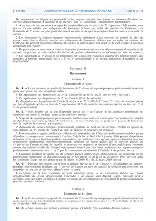 21 avril 2012 JOURNAL OFFICIEL DE LA RÉPUBLIQUE FRANÇAISE Texte 20 sur 110
. .
Ils coordonnent et dirigent les personnels et les moyens engagés dans toutes les missions dévolues aux
services départementaux d’incendie et de secours, dont ils constituent l’encadrement intermédiaire.
1o
A ce titre, ils ont vocation à occuper les emplois fixés par le décret du 25 septembre 1990 susvisé, sous
réserve d’avoir satisfait aux obligations de formation définies par arrêté du ministre de l’intérieur ; les
lieutenants de 2e
classe ont plus particulièrement vocation à occuper des emplois dans les centres d’incendie et
secours ;
2o
Les lieutenants de sapeurs-pompiers professionnels participent à ces missions en qualité de chef de
groupe, sous réserve d’avoir satisfait aux obligations de formation définies par un arrêté du ministre de
l’intérieur. Ils peuvent également effectuer des tâches de chef d’agrès tout engin et de chef d’agrès d’un engin
comportant une équipe ;
3o
Ils participent en outre aux actions de formation incombant aux services départementaux d’incendie et de
secours, et peuvent se voir confier des tâches de gestion administrative et technique au sein de ceux-ci ;
4o
Les lieutenants de 1re
classe et les lieutenants hors classe ont vocation à occuper des emplois relatifs aux
domaines d’activités mentionnés aux 1o
, 2o
et 3o
correspondant à un niveau particulier d’expertise et de
responsabilité.
CHAPITRE II
Recrutement
Section 1
Lieutenants de 2e
classe
Art. 4. − Le recrutement en qualité de lieutenant de 2e
classe de sapeurs-pompiers professionnels intervient
après inscription sur liste d’aptitude établie :
1o
En application des dispositions du 2o
de l’article 36 de la loi du 26 janvier 1984 susvisée ;
2o
En application des dispositions du 2o
de l’article 39 de la même loi.
Par dérogation aux dispositions de l’article 9 du décret no
2010-329 du 22 mars 2010 susvisé, les inscriptions
sur liste d’aptitude opérées au titre du 2o
représentent 30 % du total des inscriptions opérées au titre des 1o
et
2o
du présent article.
Art. 5. − Sont inscrits sur la liste d’aptitude prévue au 1o
de l’article 4, les candidats remplissant les
conditions suivantes et déclarés admis à un concours interne :
1o
Sergents de sapeurs-pompiers professionnels, titulaires des unités de valeur pour l’occupation de l’emploi
de chef d’agrès tout engin, justifiant de neuf ans de services effectifs dans le grade au 1er
janvier de l’année au
titre de laquelle le concours est organisé ;
2o
Adjudants de sapeurs-pompiers professionnels justifiant de neuf ans de services effectifs en qualité de
sous-officiers au 1er
janvier de l’année au titre de laquelle le concours est organisé ;
3o
Fonctionnaires et agents publics des collectivités territoriales, de l’Etat, des établissements publics qui en
dépendent, y compris ceux mentionnés à l’article 2 de la loi no
86-33 du 9 janvier 1986 portant dispositions
statutaires relatives à la fonction publique hospitalière, aux militaires, ainsi qu’aux agents en fonction dans une
organisation internationale intergouvernementale, comptant au moins quatre ans de services publics au
1er
janvier de l’année au titre de laquelle le concours est organisé, et titulaires d’une qualification reconnue
comme équivalente à celle de l’emploi opérationnel réservé par leur statut particulier aux sapeurs-pompiers
professionnels mentionnés aux 1o
et 2o
par la commission mentionnée à l’article 9 du présent décret.
4o
Candidats justifiant de quatre ans de services publics auprès d’une administration, un organisme ou un
établissement mentionnés au deuxième alinéa du 2o
de l’article 36 de la loi du 26 janvier 1984 susvisée, dans
les conditions fixées par cet alinéa et par le décret no
2010-311 du 22 mars 2010 susvisé.
Art. 6. − Peuvent être inscrits sur la liste d’aptitude prévue au 2o
de l’article 4, les adjudants de sapeurs-
pompiers professionnels justifiant, au 1er
janvier de l’année au titre de laquelle la sélection par cette voie est
organisée, de six ans de services effectifs dans ce grade.
L’inscription sur la liste d’aptitude ne peut intervenir qu’au vu de l’attestation établie par l’école
départementale du service départemental d’incendie et de secours dont dépend l’agent, précisant qu’il a
accompli, dans son cadre d’emplois d’origine, la totalité de ses obligations de formation de professionnalisation
pour les périodes révolues.
Section 2
Lieutenants de 1re
classe
Art. 7. − Le recrutement en qualité de lieutenant de 1re
classe de sapeurs-pompiers professionnels intervient
après inscription sur liste d’aptitude établie en application des dispositions des 1o
et 2o
de l’article 36 de la loi
du 26 janvier 1984 susvisée.
Art. 8. − Sont inscrits sur la liste d’aptitude prévue à l’article 7 les candidats déclarés admis :
 