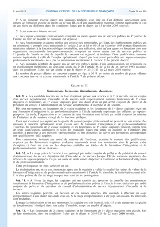21 avril 2012 JOURNAL OFFICIEL DE LA RÉPUBLIQUE FRANÇAISE Texte 20 sur 110
. .
1o
A un concours externe ouvert aux candidats titulaires d’un titre ou d’un diplôme sanctionnant deux
années de formation classée au moins au niveau III, ou d’une qualification reconnue comme équivalente à l’un
de ces titres ou diplômes dans les conditions fixées par le décret du 13 février 2007 susvisé ;
2o
A un concours interne ouvert :
a) Aux sapeurs-pompiers professionnels comptant au moins quatre ans de services publics au 1er
janvier de
l’année au titre de laquelle le concours est organisé ;
b) Aux fonctionnaires et agents publics des collectivités territoriales, de l’Etat, des établissements publics qui
en dépendent, y compris ceux mentionnés à l’article 2 de la loi no
86-33 du 9 janvier 1986 portant dispositions
statutaires relatives à la fonction publique hospitalière, aux militaires, ainsi qu’aux agents en fonctions dans une
organisation internationale intergouvernementale, comptant au moins quatre ans de services publics au
1er
janvier de l’année au titre de laquelle le concours est organisé, et titulaires d’une qualification reconnue
comme équivalente à celle de l’emploi opérationnel réservé par leur statut particulier aux sapeurs-pompiers
professionnels mentionnés au a par la commission mentionnée à l’article 9 du présent décret ;
c) Aux candidats justifiant de quatre ans de services publics auprès d’une administration, un organisme ou
un établissement mentionnés au deuxième alinéa du 2o
de l’article 36 de la loi du 26 janvier 1984 susvisée,
dans les conditions fixées par cet alinéa et par le décret no
2010-311 du 22 mars 2010 susvisé.
Le nombre de places offertes au concours externe est égal à 50 % au moins du nombre de places offertes
aux concours interne et externe mentionnés à l’article 7 du présent décret.
CHAPITRE III
Nomination, formation, titularisation, classement
Art. 9. − Les candidats inscrits sur la liste d’aptitude prévue aux articles 4 et 7 et recrutés sur un emploi
d’un service départemental d’incendie et de secours sont respectivement nommés lieutenants de 2e
classe
stagiaires et lieutenants de 1re
classe stagiaires pour une durée d’un an par arrêté conjoint du préfet et du
président du conseil d’administration du service départemental d’incendie et de secours.
Dès leur recrutement, les lieutenants de 2e
classe stagiaires et les lieutenants de 1re
classe stagiaires reçoivent
une formation d’intégration et de professionnalisation à l’Ecole nationale supérieure des officiers de sapeurs-
pompiers. La durée, l’organisation et le contenu de cette formation sont définis par arrêté conjoint du ministre
de l’intérieur et du ministre chargé de la fonction publique.
Ceux qui n’avaient pas auparavant la qualité de sapeur-pompier professionnel ne peuvent se voir confier des
missions à caractère opérationnel avant d’avoir suivi la formation d’intégration et de professionnalisation.
Toutefois, les lieutenants de 2e
classe stagiaires et les lieutenants de 1re
classe stagiaires peuvent, compte tenu
de leurs qualifications antérieures et selon les modalités fixées par arrêté du ministre de l’intérieur, être
autorisés à participer à des missions opérationnelles et être dispensés de suivre des formations correspondant
aux qualifications déjà acquises.
Une commission, instituée par arrêté du ministre de l’intérieur, examine le contenu des qualifications
acquises par les lieutenants stagiaires ci-dessus mentionnés avant leur nomination dans le présent cadre
d’emplois et émet un avis sur les dispenses partielles ou totales de la formation d’intégration et de
professionnalisation prévue ci-dessus.
Art. 10. − Le stage prévu à l’article 9 est prolongé par arrêté conjoint du préfet et du président du conseil
d’administration du service départemental d’incendie et de secours lorsque l’Ecole nationale supérieure des
officiers de sapeurs-pompiers n’a pu, au cours de ladite année, dispenser à l’intéressé sa formation d’intégration
et de professionnalisation.
Cette prolongation ne peut dépasser un an.
La titularisation est, en ce cas, prononcée après que le stagiaire a validé la totalité des unités de valeur de la
formation d’intégration et de professionnalisation mentionnée à l’article 9 ; toutefois, la titularisation prend effet
à la date prévue de fin de stage compte non tenu de sa prolongation.
Art. 11. − A l’issue du stage, les stagiaires qui ont satisfait aux épreuves de contrôle des connaissances
sanctionnant la formation d’intégration et de professionnalisation prévue à l’article 9 sont titularisés par arrêté
conjoint du préfet et du président du conseil d’administration du service départemental d’incendie et de
secours.
Les autres stagiaires peuvent, sur décision de ces mêmes autorités, être autorisés à effectuer un stage
complémentaire d’une durée maximale d’un an. Si le stage complémentaire a été jugé satisfaisant, les intéressés
sont titularisés.
Lorsque la titularisation n’est pas prononcée, le stagiaire est soit licencié, soit, s’il avait auparavant la qualité
de fonctionnaire, réintégré dans son cadre d’emplois, corps ou emploi d’origine.
Art. 12. − Les lieutenants de 2e
classe stagiaires et les lieutenants de 1re
classe stagiaires sont classés, lors
de leur nomination, dans les conditions fixées par le décret no
2010-329 du 22 mars 2010 susvisé.
 
