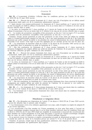 21 avril 2012 JOURNAL OFFICIEL DE LA RÉPUBLIQUE FRANÇAISE Texte 20 sur 110
. .
CHAPITRE IV
Avancement
Art. 13. − L’avancement d’échelon s’effectue dans les conditions prévues par l’article 24 du décret
no
2010-329 du 22 mars 2010 susvisé.
Art. 14. − I. – Peuvent être promus lieutenants de 1re
classe, par voie d’inscription sur un tableau annuel
d’avancement établi après avis de la commission administrative paritaire :
1o
Après réussite à un examen professionnel, les lieutenants de 2e
classe justifiant, au 1er
janvier de l’année
au titre de laquelle est établi le tableau d’avancement, d’un an au moins dans le 4e
échelon et de trois ans de
services effectifs dans ce grade ;
2o
Au choix, les lieutenants de 2e
classe justifiant, au 1er
janvier de l’année au titre de laquelle est établi le
tableau d’avancement, d’un an au moins dans le 6e
échelon et de cinq ans de services effectifs dans ce grade.
II. − Le nombre des promotions susceptibles d’être prononcées au titre du 1o
du I est égal à 75 % au moins
du nombre total des promotions susceptibles d’être prononcées au titre des 1o
et 2o
du I.
Toutefois, lorsque aucune promotion ne peut être prononcée au titre d’une année par défaut de candidat
admis à l’examen professionnel organisé en vertu du 1o
du I, une seule promotion au titre du 2o
du I peut être
prononcée par arrêté conjoint du préfet et du président du conseil d’administration du service départemental
d’incendie et de secours. Cette règle ne peut être appliquée par ces autorités qu’une fois tous les deux ans.
III. − Les dispositions du deuxième alinéa de l’article 13 du décret du 20 novembre 1985 susvisé ne sont
pas applicables pour la promotion au grade de lieutenant de 1re
classe.
IV. − Dès leur nomination, les lieutenants de 2e
classe promus lieutenants de 1re
classe reçoivent la
formation d’adaptation aux emplois définie par arrêté du ministre de l’intérieur. Ils ne peuvent se voir confier
les fonctions afférentes qu’après validation de cette formation.
Art. 15. − I. – Peuvent être promus lieutenants hors classe, par voie d’inscription sur un tableau annuel
d’avancement, établi après avis de la commission administrative paritaire :
1o
Après réussite à un examen professionnel, les lieutenants de 1re
classe justifiant, au 1er
janvier de l’année
au titre de laquelle est établi le tableau annuel d’avancement, de deux ans au moins dans le 5e
échelon et de
trois ans de services effectifs dans ce grade ;
2o
Au choix, les lieutenants de 1re
classe justifiant, au 1er
janvier de l’année au titre de laquelle est établi le
tableau annuel d’avancement, d’un an au moins dans le 6e
échelon et de cinq ans de services effectifs dans ce
grade.
II. − Le nombre des promotions susceptibles d’être prononcées au titre du 1o
du I est égal à 75 % au moins
du nombre total des promotions susceptibles d’être prononcées au titre des 1o
et 2o
du I.
Toutefois, lorsque aucune promotion ne peut être prononcée au titre d’une année par défaut de candidat
admis à l’examen professionnel organisé en vertu du 1o
du I, une seule promotion au titre du 2o
du I peut être
prononcée par arrêté conjoint du préfet et du président du conseil d’administration du service départemental
d’incendie et de secours. Cette règle ne peut être appliquée par ces autorités qu’une fois tous les deux ans.
III. − Les dispositions du deuxième alinéa de l’article 13 du décret du 20 novembre 1985 susvisé ne sont
pas applicables pour la promotion au grade de lieutenant hors classe.
IV. − Dès leur nomination, les lieutenants de 1re
classe promus lieutenants hors classe reçoivent la formation
d’adaptation aux emplois définie par arrêté du ministre de l’intérieur. Ils ne peuvent se voir confier les
fonctions afférentes qu’après validation de cette formation.
Art. 16. − I. – Les lieutenants de 2e
classe promus lieutenants de 1re
classe sont classés dans les conditions
fixées par le I de l’article 26 du décret no
2010-329 du 22 mars 2010 susvisé.
II. − Les lieutenants de 1re
classe promus lieutenants hors classe sont classés dans les conditions fixées par
le II du même article.
CHAPITRE V
Détachement et intégration directe
Art. 17. − Par dérogation aux dispositions de l’article 27 du décret no
2010-329 du 22 mars 2010 susvisé,
peuvent être détachés dans le présent cadre d’emplois :
1o
Les fonctionnaires civils et les militaires appartenant à un corps, cadre d’emplois ou emploi de catégorie B
ou de niveau équivalent ;
2o
Les ressortissants d’un Etat membre de l’Union européenne ou d’un autre Etat partie à l’accord sur
l’Espace économique européen exerçant dans le ou les Etats membres intéressés dans les conditions fixées par
le décret no
2010-311 du 22 mars 2010 relatif aux modalités de recrutements et d’accueil des ressortissants des
Etats membres de l’Union européenne ou d’un autre Etat partie à l’accord sur l’Espace économique européen
dans un corps, un cadre d’emplois ou un emploi de la fonction publique française.
Ils ne peuvent exercer les fonctions et emplois correspondant au grade de détachement qu’après avoir validé
la totalité des unités de valeur de la formation prévue aux articles 9, 14 ou 15 du présent décret.
Toutefois, ils peuvent, compte tenu de leurs qualifications antérieures, être dispensés de tout ou partie des
formations correspondant aux qualifications déjà acquises.
 