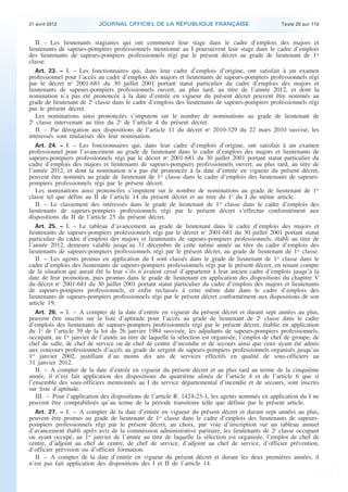 21 avril 2012 JOURNAL OFFICIEL DE LA RÉPUBLIQUE FRANÇAISE Texte 20 sur 110
. .
II. – Les lieutenants stagiaires qui ont commencé leur stage dans le cadre d’emplois des majors et
lieutenants de sapeurs-pompiers professionnels mentionné au I poursuivent leur stage dans le cadre d’emplois
des lieutenants de sapeurs-pompiers professionnels régi par le présent décret au grade de lieutenant de 1re
classe.
Art. 23. − I. – Les fonctionnaires qui, dans leur cadre d’emplois d’origine, ont satisfait à un examen
professionnel pour l’accès au cadre d’emplois des majors et lieutenants de sapeurs-pompiers professionnels régi
par le décret no
2001-681 du 30 juillet 2001 portant statut particulier du cadre d’emplois des majors et
lieutenants de sapeurs-pompiers professionnels ouvert, au plus tard, au titre de l’année 2012, et dont la
nomination n’a pas été prononcée à la date d’entrée en vigueur du présent décret peuvent être nommés au
grade de lieutenant de 2e
classe dans le cadre d’emplois des lieutenants de sapeurs-pompiers professionnels régi
par le présent décret.
Les nominations ainsi prononcées s’imputent sur le nombre de nominations au grade de lieutenant de
2e
classe intervenant au titre du 2o
de l’article 4 du présent décret.
II. – Par dérogation aux dispositions de l’article 11 du décret no
2010-329 du 22 mars 2010 susvisé, les
intéressés sont titularisés dès leur nomination.
Art. 24. − I. – Les fonctionnaires qui, dans leur cadre d’emplois d’origine, ont satisfait à un examen
professionnel pour l’avancement au grade de lieutenant dans le cadre d’emplois des majors et lieutenants de
sapeurs-pompiers professionnels régi par le décret no
2001-681 du 30 juillet 2001 portant statut particulier du
cadre d’emplois des majors et lieutenants de sapeurs-pompiers professionnels ouvert, au plus tard, au titre de
l’année 2012, et dont la nomination n’a pas été prononcée à la date d’entrée en vigueur du présent décret,
peuvent être nommés au grade de lieutenant de 1re
classe dans le cadre d’emplois des lieutenants de sapeurs-
pompiers professionnels régi par le présent décret.
Les nominations ainsi prononcées s’imputent sur le nombre de nominations au grade de lieutenant de 1re
classe tel que défini au II de l’article 14 du présent décret et au titre du 1o
du I du même article.
II. – Le classement des intéressés dans le grade de lieutenant de 1re
classe dans le cadre d’emplois des
lieutenants de sapeurs-pompiers professionnels régi par le présent décret s’effectue conformément aux
dispositions du II de l’article 25 du présent décret.
Art. 25. − I. – Le tableau d’avancement au grade de lieutenant dans le cadre d’emplois des majors et
lieutenants de sapeurs-pompiers professionnels régi par le décret no
2001-681 du 30 juillet 2001 portant statut
particulier du cadre d’emplois des majors et lieutenants de sapeurs-pompiers professionnels, établi au titre de
l’année 2012, demeure valable jusqu’au 31 décembre de cette même année au titre du cadre d’emplois des
lieutenants de sapeurs-pompiers professionnels régi par le présent décret, au grade de lieutenant de 1re
classe.
II. – Les agents promus en application du I sont classés dans le grade de lieutenant de 1re
classe dans le
cadre d’emplois des lieutenants de sapeurs-pompiers professionnels régi par le présent décret, en tenant compte
de la situation qui aurait été la leur s’ils n’avaient cessé d’appartenir à leur ancien cadre d’emplois jusqu’à la
date de leur promotion, puis promus dans le grade de lieutenant en application des dispositions du chapitre V
du décret no
2001-681 du 30 juillet 2001 portant statut particulier du cadre d’emplois des majors et lieutenants
de sapeurs-pompiers professionnels, et enfin reclassés à cette même date dans le cadre d’emplois des
lieutenants de sapeurs-pompiers professionnels régi par le présent décret conformément aux dispositions de son
article 19.
Art. 26. − I. – A compter de la date d’entrée en vigueur du présent décret et durant sept années au plus,
peuvent être inscrits sur la liste d’aptitude pour l’accès au grade de lieutenant de 2e
classe dans le cadre
d’emplois des lieutenants de sapeurs-pompiers professionnels régi par le présent décret, établie en application
du 1o
de l’article 39 de la loi du 26 janvier 1984 susvisée, les adjudants de sapeurs-pompiers professionnels,
occupant, au 1er
janvier de l’année au titre de laquelle la sélection est organisée, l’emploi de chef de groupe, de
chef de salle, de chef de service ou de chef de centre d’incendie et de secours ainsi que ceux ayant été admis
aux concours professionnels d’accès au grade de sergent de sapeurs-pompiers professionnels organisés jusqu’au
1er
janvier 2002, justifiant d’au moins dix ans de services effectifs en qualité de sous-officiers au
31 janvier 2012.
II. – A compter de la date d’entrée en vigueur du présent décret et au plus tard au terme de la cinquième
année, il n’est fait application des dispositions du quatrième alinéa de l’article 4 et de l’article 6 que si
l’ensemble des sous-officiers mentionnés au I du service départemental d’incendie et de secours, sont inscrits
sur liste d’aptitude.
III. – Pour l’application des dispositions de l’article R. 1424-23-1, les agents nommés en application du I ne
peuvent être comptabilisés qu’au terme de la période transitoire telle que définie par le présent article.
Art. 27. − I. – A compter de la date d’entrée en vigueur du présent décret et durant sept années au plus,
peuvent être promus au grade de lieutenant de 1re
classe dans le cadre d’emplois des lieutenants de sapeurs-
pompiers professionnels régi par le présent décret, au choix, par voie d’inscription sur un tableau annuel
d’avancement établi après avis de la commission administrative paritaire, les lieutenants de 2e
classe occupant
ou ayant occupé, au 1er
janvier de l’année au titre de laquelle la sélection est organisée, l’emploi de chef de
centre, d’adjoint au chef de centre, de chef de service, d’adjoint au chef de service, d’officier prévention,
d’officier prévision ou d’officier formation.
II. – A compter de la date d’entrée en vigueur du présent décret et durant les deux premières années, il
n’est pas fait application des dispositions des I et II de l’article 14.
 