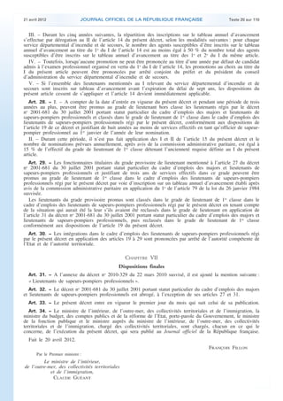 21 avril 2012 JOURNAL OFFICIEL DE LA RÉPUBLIQUE FRANÇAISE Texte 20 sur 110
. .
III. – Durant les cinq années suivantes, la répartition des inscriptions sur le tableau annuel d’avancement
s’effectue par dérogation au II de l’article 14 du présent décret, selon les modalités suivantes : pour chaque
service départemental d’incendie et de secours, le nombre des agents susceptibles d’être inscrits sur le tableau
annuel d’avancement au titre du 1o
du I de l’article 14 est au moins égal à 50 % du nombre total des agents
susceptibles d’être inscrits sur le tableau annuel d’avancement au titre des 1o
et 2o
du I du même article.
IV. – Toutefois, lorsqu’aucune promotion ne peut être prononcée au titre d’une année par défaut de candidat
admis à l’examen professionnel organisé en vertu du 1o
du I de l’article 14, les promotions au choix au titre du
I du présent article peuvent être prononcées par arrêté conjoint du préfet et du président du conseil
d’administration du service départemental d’incendie et de secours.
V. – Si l’ensemble des lieutenants mentionnés au I relevant du service départemental d’incendie et de
secours sont inscrits sur tableau d’avancement avant l’expiration du délai de sept ans, les dispositions du
présent article cessent de s’appliquer et l’article 14 devient immédiatement applicable.
Art. 28. − I. – A compter de la date d’entrée en vigueur du présent décret et pendant une période de trois
années au plus, peuvent être promus au grade de lieutenant hors classe les lieutenants régis par le décret
no
2001-681 du 30 juillet 2001 portant statut particulier du cadre d’emplois des majors et lieutenants de
sapeurs-pompiers professionnels et classés dans le grade de lieutenant de 1re
classe dans le cadre d’emplois des
lieutenants de sapeurs-pompiers professionnels régi par le présent décret, conformément aux dispositions de
l’article 19 de ce décret et justifiant de huit années au moins de services effectifs en tant qu’officier de sapeur-
pompier professionnel au 1er
janvier de l’année de leur nomination.
II. – Durant cette période, il n’est pas fait application des I et II de l’article 15 du présent décret et le
nombre de nominations prévues annuellement, après avis de la commission administrative paritaire, est égal à
15 % de l’effectif du grade de lieutenant de 1re
classe détenant l’ancienneté requise définie au I du présent
article.
Art. 29. − Les fonctionnaires titulaires du grade provisoire de lieutenant mentionné à l’article 27 du décret
no
2001-681 du 30 juillet 2001 portant statut particulier du cadre d’emplois des majors et lieutenants de
sapeurs-pompiers professionnels et justifiant de trois ans de services effectifs dans ce grade peuvent être
promus au grade de lieutenant de 1re
classe dans le cadre d’emplois des lieutenants de sapeurs-pompiers
professionnels régi par le présent décret par voie d’inscription sur un tableau annuel d’avancement établi après
avis de la commission administrative paritaire en application du 1o
de l’article 79 de la loi du 26 janvier 1984
susvisée.
Les lieutenants du grade provisoire promus sont classés dans le grade de lieutenant de 1re
classe dans le
cadre d’emplois des lieutenants de sapeurs-pompiers professionnels régi par le présent décret en tenant compte
de la situation qui aurait été la leur s’ils avaient été reclassés dans le grade de lieutenant en application de
l’article 31 du décret no
2001-681 du 30 juillet 2001 portant statut particulier du cadre d’emplois des majors et
lieutenants de sapeurs-pompiers professionnels, puis reclassés dans le grade de lieutenant de 1re
classe
conformément aux dispositions de l’article 19 du présent décret.
Art. 30. − Les intégrations dans le cadre d’emplois des lieutenants de sapeurs-pompiers professionnels régi
par le présent décret en application des articles 19 à 29 sont prononcées par arrêté de l’autorité compétente de
l’Etat et de l’autorité territoriale.
CHAPITRE VII
Dispositions finales
Art. 31. − A l’annexe du décret no
2010-329 du 22 mars 2010 susvisé, il est ajouté la mention suivante :
« Lieutenants de sapeurs-pompiers professionnels ».
Art. 32. − Le décret no
2001-681 du 30 juillet 2001 portant statut particulier du cadre d’emplois des majors
et lieutenants de sapeurs-pompiers professionnels est abrogé, à l’exception de ses articles 27 et 31.
Art. 33. − Le présent décret entre en vigueur le premier jour du mois qui suit celui de sa publication.
Art. 34. − Le ministre de l’intérieur, de l’outre-mer, des collectivités territoriales et de l’immigration, la
ministre du budget, des comptes publics et de la réforme de l’Etat, porte-parole du Gouvernement, le ministre
de la fonction publique et le ministre auprès du ministre de l’intérieur, de l’outre-mer, des collectivités
territoriales et de l’immigration, chargé des collectivités territoriales, sont chargés, chacun en ce qui le
concerne, de l’exécution du présent décret, qui sera publié au Journal officiel de la République française.
Fait le 20 avril 2012.
FRANÇOIS FILLON
Par le Premier ministre :
Le ministre de l’intérieur,
de l’outre-mer, des collectivités territoriales
et de l’immigration,
CLAUDE GUÉANT
 