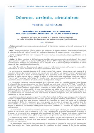 21 avril 2012 JOURNAL OFFICIEL DE LA RÉPUBLIQUE FRANÇAISE Texte 20 sur 110
. .
Décrets, arrêtés, circulaires
TEXTES GÉNÉRAUX
MINISTÈRE DE L’INTÉRIEUR, DE L’OUTRE-MER,
DES COLLECTIVITÉS TERRITORIALES ET DE L’IMMIGRATION
Décret no
2012-522 du 20 avril 2012 portant statut particulier
du cadre d’emplois des lieutenants de sapeurs-pompiers professionnels
NOR : IOCE1205258D
Publics concernés : sapeurs-pompiers professionnels de la fonction publique territoriale appartenant à la
catégorie B.
Objet : statut particulier du cadre d’emplois des lieutenants de sapeurs-pompiers professionnels remplaçant
le statut particulier du cadre d’emplois des majors et lieutenants de sapeurs-pompiers professionnels.
Entrée en vigueur : le texte entre en vigueur le premier jour du mois qui suit celui de la publication soit le
1er
mai 2012.
Notice : le décret constitue la déclinaison pour la filière des sapeurs-pompiers professionnels du « nouvel
espace statutaire » défini par le décret no
2010-329 du 22 mars 2010 portant dispositions statutaires communes
à divers cadres d’emplois de fonctionnaires de la catégorie B de la fonction publique territoriale en tenant
compte de leurs spécificités opérationnelles.
Le cadre d’emplois des lieutenants de sapeurs-pompiers professionnels ainsi créé comporte trois grades :
lieutenant de 2e
classe, lieutenant de 1re
classe et lieutenant hors classe.
Le recrutement au grade de lieutenant de 2e
classe est assuré par concours interne ou au choix au titre de la
promotion interne. Le concours interne est ouvert aux sous-officiers de sapeurs-pompiers professionnels
justifiant de neuf ans au moins de services effectifs. Il est également ouvert aux agents publics de tout statut
justifiant de quatre ans de services publics au moins et d’une qualification équivalente à celle nécessaire à
l’exercice de l’emploi de chef d’agrès. Il est enfin ouvert aux ressortissants d’un Etat membre de l’Union
européenne dans les conditions de droit commun de la fonction publique.
Le recrutement externe au grade de lieutenant de 1re
classe est ouvert aux candidats titulaires d’un diplôme
de niveau III. La part des inscriptions sur liste d’aptitude par cette voie est fixée à 50 % de l’ensemble des
inscriptions opérées par concours. Le recrutement interne n’est assuré que par voie de concours interne. Il est
ouvert aux sapeurs-pompiers professionnels comptant au moins quatre ans de services effectifs. Il est
également ouvert aux agents publics de tout statut justifiant de quatre ans de services publics au moins et
d’une qualification équivalente à celle nécessaire à l’exercice d’un des emplois opérationnels de catégorie C.
Il est enfin ouvert aux ressortissants d’un Etat membre de l’Union européenne dans les conditions de droit
commun de la fonction publique.
Les lieutenants des trois grades occupent l’emploi opérationnel de chef de groupe mais peuvent si nécessaire
occuper les emplois opérationnels dévolus aux sous-officiers de sapeurs-pompiers professionnels. Un emploi de
cette nature ne peut être tenu qu’après validation de l’ensemble des unités de valeur de la formation
correspondante. Enfin, les lieutenants des trois grades ont vocation à occuper des emplois dont les
responsabilités les situent à un niveau d’encadrement intermédiaire et dont la liste est fixée par le décret
modifié no
90-850 du 25 septembre 1990 portant dispositions communes à l’ensemble des sapeurs-pompiers
professionnels.
Les avancements aux deuxième et troisième grades sont assurés après sélection par examen professionnel à
hauteur de 75 % et au choix à hauteur de 25 %. Dans l’hypothèse où un service départemental d’incendie et
de secours se retrouverait deux années de suite sans lauréat à l’issue de l’examen professionnel organisé au
niveau national, possibilité lui est offerte de procéder à une promotion au choix la deuxième année.
La formation aux emplois confiés à ces grades d’avancement n’est plus une condition de cet avancement.
Toutefois, ces emplois ne peuvent être tenus qu’après validation de l’ensemble des unités de valeur de la
formation correspondante.
Les détachements sont ouverts aux fonctionnaires et militaires de catégorie C ainsi qu’aux ressortissants
d’un Etat membre de l’Union européenne dans les conditions de droit commun de la fonction publique
 