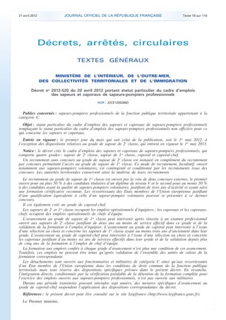 21 avril 2012              JOURNAL OFFICIEL DE LA RÉPUBLIQUE FRANÇAISE                              Texte 18 sur 110




                    Décrets, arrêtés, circulaires

                                       TEXTES GÉNÉRAUX

                         MINISTÈRE DE L’INTÉRIEUR, DE L’OUTRE-MER,
                    DES COLLECTIVITÉS TERRITORIALES ET DE L’IMMIGRATION

            Décret no 2012-520 du 20 avril 2012 portant statut particulier du cadre d’emplois
                      des sapeurs et caporaux de sapeurs-pompiers professionnels
                                                    NOR : IOCE1205268D


      Publics concernés : sapeurs-pompiers professionnels de la fonction publique territoriale appartenant à la
    catégorie C.
      Objet : statut particulier du cadre d’emplois des sapeurs et caporaux de sapeurs-pompiers professionnels
    remplaçant le statut particulier du cadre d’emplois des sapeurs-pompiers professionnels non officiers pour ce
    qui concerne les sapeurs et caporaux.
       Entrée en vigueur : le premier jour du mois qui suit celui de la publication, soit le 1er mai 2012, à
    l’exception des dispositions relatives au grade de sapeur de 2e classe, qui entrent en vigueur le 1er mai 2013.
      Notice : le décret crée le cadre d’emplois des sapeurs et caporaux de sapeurs-pompiers professionnels, qui
    comporte quatre grades : sapeur de 2e classe, sapeur de 1re classe, caporal et caporal-chef.
      Un recrutement sans concours au grade de sapeur de 2e classe est instauré en complément du recrutement
    par concours permettant l’accès au grade de sapeur de 1re classe. Ce mode de recrutement, facultatif, ouvert
    notamment aux sapeurs-pompiers volontaires, est contingenté et conditionné par les recrutements issus des
    concours. Les autorités territoriales conservent ainsi la maîtrise de leurs recrutements.
       Le recrutement au grade de sapeur de 1re classe est ouvert par la voie de deux concours externes, le premier
    ouvert pour au plus 50 % à des candidats titulaires d’un diplôme de niveau V et le second pour au moins 50 %
    à des candidats ayant la qualité de sapeurs-pompiers volontaires, justifiant de trois ans d’activité et ayant suivi
    une formation certificative reconnue. Les ressortissants des Etats membres de l’Union européenne justifiant
    d’une qualification équivalente à celle d’un sapeur-pompier volontaire peuvent se présenter à ce dernier
    concours.
       Il est également créé un grade de caporal-chef.
       Les sapeurs de 2e et 1re classe occupent les emplois opérationnels d’équipiers ; les caporaux et les caporaux-
    chefs occupent des emplois opérationnels de chefs d’équipe.
       L’avancement au grade de sapeur de 1re classe peut intervenir après réussite à un examen professionnel
    ouvert aux sapeurs de 2e classe justifiant de deux ans au moins de service effectif dans ce grade et de la
    validation de la formation à l’emploi d’équipier. L’avancement au grade de caporal peut intervenir à l’issue
    d’une sélection au choix et concerne les sapeurs de 1re classe ayant au moins trois ans d’ancienneté dans leur
    grade. L’avancement au grade de caporal-chef peut intervenir à l’issue d’une sélection au choix et concerne
    les caporaux justifiant d’au moins six ans de services effectifs dans leur grade et de la validation depuis plus
    de cinq ans de la formation à l’emploi de chef d’équipe.
       La formation aux emplois confiés à chaque grade d’avancement n’est plus une condition de cet avancement.
    Toutefois, ces emplois ne peuvent être tenus qu’après validation de l’ensemble des unités de valeur de la
    formation correspondante.
       Les détachements sont ouverts aux fonctionnaires et militaires de catégorie C ainsi qu’aux ressortissants
    d’un Etat membre de l’Union européenne dans les conditions de droit commun de la fonction publique
    territoriale mais sous réserve des dispositions spécifiques prévues dans le présent décret. En revanche,
    l’intégration directe, conditionnée par la vérification préalable de la détention de la formation complète pour
    l’exercice des emplois ouverts aux sapeurs-pompiers professionnels, n’est pas ouverte aux militaires.
       Durant une période transitoire pouvant atteindre sept années, des mesures spécifiques d’avancement au
    grade de caporal-chef suspendent l’application des dispositions correspondantes du décret.
      Références : le présent décret peut être consulté sur le site Légifrance (http://www.legifrance.gouv.fr).
      Le Premier ministre,



.                                                                                                                          .
 
