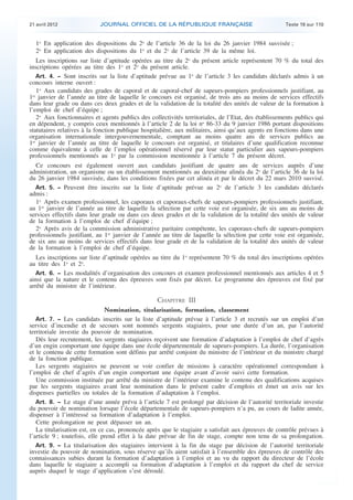 21 avril 2012 JOURNAL OFFICIEL DE LA RÉPUBLIQUE FRANÇAISE Texte 19 sur 110
. .
1o
En application des dispositions du 2o
de l’article 36 de la loi du 26 janvier 1984 susvisée ;
2o
En application des dispositions du 1o
et du 2o
de l’article 39 de la même loi.
Les inscriptions sur liste d’aptitude opérées au titre du 2o
du présent article représentent 70 % du total des
inscriptions opérées au titre des 1o
et 2o
du présent article.
Art. 4. − Sont inscrits sur la liste d’aptitude prévue au 1o
de l’article 3 les candidats déclarés admis à un
concours interne ouvert :
1o
Aux candidats des grades de caporal et de caporal-chef de sapeurs-pompiers professionnels justifiant, au
1er
janvier de l’année au titre de laquelle le concours est organisé, de trois ans au moins de services effectifs
dans leur grade ou dans ces deux grades et de la validation de la totalité des unités de valeur de la formation à
l’emploi de chef d’équipe ;
2o
Aux fonctionnaires et agents publics des collectivités territoriales, de l’Etat, des établissements publics qui
en dépendent, y compris ceux mentionnés à l’article 2 de la loi no
86-33 du 9 janvier 1986 portant dispositions
statutaires relatives à la fonction publique hospitalière, aux militaires, ainsi qu’aux agents en fonctions dans une
organisation internationale intergouvernementale, comptant au moins quatre ans de services publics au
1er
janvier de l’année au titre de laquelle le concours est organisé, et titulaires d’une qualification reconnue
comme équivalente à celle de l’emploi opérationnel réservé par leur statut particulier aux sapeurs-pompiers
professionnels mentionnés au 1o
par la commission mentionnée à l’article 7 du présent décret.
Ce concours est également ouvert aux candidats justifiant de quatre ans de services auprès d’une
administration, un organisme ou un établissement mentionnés au deuxième alinéa du 2o
de l’article 36 de la loi
du 26 janvier 1984 susvisée, dans les conditions fixées par cet alinéa et par le décret du 22 mars 2010 susvisé.
Art. 5. − Peuvent être inscrits sur la liste d’aptitude prévue au 2o
de l’article 3 les candidats déclarés
admis :
1o
Après examen professionnel, les caporaux et caporaux-chefs de sapeurs-pompiers professionnels justifiant,
au 1er
janvier de l’année au titre de laquelle la sélection par cette voie est organisée, de six ans au moins de
services effectifs dans leur grade ou dans ces deux grades et de la validation de la totalité des unités de valeur
de la formation à l’emploi de chef d’équipe ;
2o
Après avis de la commission administrative paritaire compétente, les caporaux-chefs de sapeurs-pompiers
professionnels justifiant, au 1er
janvier de l’année au titre de laquelle la sélection par cette voie est organisée,
de six ans au moins de services effectifs dans leur grade et de la validation de la totalité des unités de valeur
de la formation à l’emploi de chef d’équipe.
Les inscriptions sur liste d’aptitude opérées au titre du 1o
représentent 70 % du total des inscriptions opérées
au titre des 1o
et 2o
.
Art. 6. − Les modalités d’organisation des concours et examen professionnel mentionnés aux articles 4 et 5
ainsi que la nature et le contenu des épreuves sont fixés par décret. Le programme des épreuves est fixé par
arrêté du ministre de l’intérieur.
CHAPITRE III
Nomination, titularisation, formation, classement
Art. 7. − Les candidats inscrits sur la liste d’aptitude prévue à l’article 3 et recrutés sur un emploi d’un
service d’incendie et de secours sont nommés sergents stagiaires, pour une durée d’un an, par l’autorité
territoriale investie du pouvoir de nomination.
Dès leur recrutement, les sergents stagiaires reçoivent une formation d’adaptation à l’emploi de chef d’agrès
d’un engin comportant une équipe dans une école départementale de sapeurs-pompiers. La durée, l’organisation
et le contenu de cette formation sont définis par arrêté conjoint du ministre de l’intérieur et du ministre chargé
de la fonction publique.
Les sergents stagiaires ne peuvent se voir confier de missions à caractère opérationnel correspondant à
l’emploi de chef d’agrès d’un engin comportant une équipe avant d’avoir suivi cette formation.
Une commission instituée par arrêté du ministre de l’intérieur examine le contenu des qualifications acquises
par les sergents stagiaires avant leur nomination dans le présent cadre d’emplois et émet un avis sur les
dispenses partielles ou totales de la formation d’adaptation à l’emploi.
Art. 8. − Le stage d’une année prévu à l’article 7 est prolongé par décision de l’autorité territoriale investie
du pouvoir de nomination lorsque l’école départementale de sapeurs-pompiers n’a pu, au cours de ladite année,
dispenser à l’intéressé sa formation d’adaptation à l’emploi.
Cette prolongation ne peut dépasser un an.
La titularisation est, en ce cas, prononcée après que le stagiaire a satisfait aux épreuves de contrôle prévues à
l’article 9 ; toutefois, elle prend effet à la date prévue de fin de stage, compte non tenu de sa prolongation.
Art. 9. − La titularisation des stagiaires intervient à la fin du stage par décision de l’autorité territoriale
investie du pouvoir de nomination, sous réserve qu’ils aient satisfait à l’ensemble des épreuves de contrôle des
connaissances subies durant la formation d’adaptation à l’emploi et au vu du rapport du directeur de l’école
dans laquelle le stagiaire a accompli sa formation d’adaptation à l’emploi et du rapport du chef de service
auprès duquel le stage d’application s’est déroulé.
 