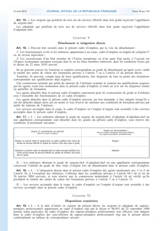 21 avril 2012 JOURNAL OFFICIEL DE LA RÉPUBLIQUE FRANÇAISE Texte 19 sur 110
. .
Art. 15. − Les sergents qui justifient de trois ans de services effectifs dans leur grade reçoivent l’appellation
de sergent-chef.
Les adjudants qui justifient de trois ans de services effectifs dans leur grade reçoivent l’appellation
d’adjudant-chef.
CHAPITRE V
Détachement et intégration directe
Art. 16. − Peuvent être recrutés dans le présent cadre d’emplois, par la voie du détachement :
1o
Les fonctionnaires civils et les militaires appartenant à un corps, cadre d’emplois ou emploi de catégorie C
ou de niveau équivalent ;
2o
Les ressortissants d’un Etat membre de l’Union européenne ou d’un autre Etat partie à l’accord sur
l’Espace économique européen exerçant dans le ou les Etats membres intéressés, dans les conditions fixées par
le décret du 22 mars 2010 susvisé.
Ils ne peuvent exercer les fonctions et emplois correspondant au grade de détachement qu’après avoir validé
la totalité des unités de valeur des formations prévues à l’article 7 ou à l’article 13 du présent décret.
Toutefois, ils peuvent, compte tenu de leurs qualifications, être dispensés de tout ou partie des formations
correspondant aux qualifications déjà acquises.
Une commission instituée par arrêté du ministre de l’intérieur examine le contenu des qualifications acquises
par les agents avant leur nomination dans le présent cadre d’emplois et émet un avis sur les dispenses totales
ou partielles de formation.
Les agents détachés dans le présent cadre d’emplois concourent pour les avancements de grade et d’échelon
avec l’ensemble des fonctionnaires de ce cadre d’emplois.
Les agents détachés dans le présent cadre d’emplois peuvent, sur leur demande, y être intégrés lorsqu’ils y
ont été détachés depuis deux ans au moins et sous réserve de satisfaire aux conditions de formation prévues par
arrêté du ministre de l’intérieur.
Les services accomplis dans le corps, le cadre d’emplois ou l’emploi d’origine sont assimilés à des services
accomplis dans le présent cadre d’emplois.
Art. 17. − I. – Les militaires détenant le grade de sergent, de sergent-chef, d’adjudant, d’adjudant-chef ou
une appellation correspondante sont détachés dans les grades du présent cadre d’emplois, sous réserve des
conditions d’ancienneté suivantes :
GRADE ET ANCIENNETÉ DE SERVICE
dans le corps d’origine
GRADE DE DÉTACHEMENT
dans le cadre d’emplois des sous-officiers
de sapeurs-pompiers professionnels
Sergent ou second maître et sergent-chef ou maître justifiant d’au moins dix
années de services effectifs en qualité de militaire, dont deux dans le grade.
Sergent
Adjudant ou premier maître et adjudant-chef ou maître principal justifiant d’au
moins quinze années de services effectifs en qualité de militaire, dont deux
dans le grade.
Adjudant
II. – Les militaires détenant le grade de sergent-chef, d’adjudant-chef ou une appellation correspondante
conservent l’intitulé du grade de leur corps d’origine lors du détachement dans le présent cadre d’emplois.
Art. 18. − I. – L’intégration directe dans le présent cadre d’emplois des agents mentionnés aux 1o
et 2o
de
l’article 16, à l’exception des militaires, s’effectue dans les conditions prévues à l’article 68-1 de la loi du
26 janvier 2004 susvisée, et sous réserve que la commission mentionnée à l’article 16 ait vérifié qu’ils
possèdent la totalité des unités de valeur des formations prévues à l’article 7 ou à l’article 13.
II. – Les services accomplis dans le corps, le cadre d’emplois ou l’emploi d’origine sont assimilés à des
services accomplis dans le présent cadre d’emplois.
CHAPITRE VI
Dispositions transitoires
Art. 19. − I. – A la date d’entrée en vigueur du présent décret, les sergents et adjudants de sapeurs-
pompiers professionnels appartenant au cadre d’emplois régi par le décret no
90-851 du 25 septembre 1990
portant statut particulier du cadre d’emplois des sapeurs-pompiers professionnels non officiers sont intégrés
dans le cadre d’emplois des sous-officiers de sapeurs-pompiers professionnels régi par le présent décret
conformément au tableau de correspondance suivant :
 