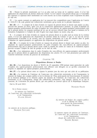 21 avril 2012 JOURNAL OFFICIEL DE LA RÉPUBLIQUE FRANÇAISE Texte 19 sur 110
. .
III. – Durant la période mentionnée au I et au plus tard au terme de la septième année, il n’est fait
application des dispositions du dernier alinéa de l’article 3 et de l’article 5 du présent décret que si l’ensemble
des caporaux et caporaux-chefs mentionnés au I sont inscrits sur la liste d’aptitude avant l’expiration du délai
de sept ans.
IV. – Les agents nommés en application du I ne peuvent être comptabilisés pour l’application de l’article
R. 1424-23-1 du code général des collectivités territoriales qu’au terme de la période transitoire.
Art. 23. − I. – A compter de la date d’entrée en vigueur du présent décret et durant sept années au plus,
peuvent être promus au choix, après avis de la commission administrative paritaire, au grade d’adjudant de
sapeurs-pompiers professionnels du cadre d’emplois des sous-officiers de sapeurs-pompiers professionnels régi
par le présent décret, les sergents justifiant de six ans de services effectifs dans leur grade et titulaires de la
formation d’adaptation à l’emploi de chef d’agrès tout engin depuis au moins cinq ans.
II. – A compter de la date d’entrée en vigueur du présent décret et au plus tard au terme de la sixième
année, il n’est fait application des dispositions du premier alinéa de l’article 13 que si, au sein du service
départemental d’incendie et de secours, tous les sergents mentionnés au I ont été nommés dans le grade
d’adjudant de sapeurs-pompiers en application des dispositions du présent article.
Art. 24. − A compter de la date d’entrée en vigueur du présent décret et durant sept années au plus, les
adjudants de sapeurs-pompiers professionnels du cadre d’emplois des sous-officiers de sapeurs-pompiers
professionnels régi par le présent décret ayant validé la totalité des unités de valeur de la formation requise
peuvent occuper l’emploi de chef de groupe ou de chef de salle.
Art. 25. − Les intégrations dans le cadre d’emplois des sous-officiers de sapeurs-pompiers professionnels
régi par le présent décret en application des dispositions des articles 19 à 23 sont prononcées par arrêté de
l’autorité territoriale investie du pouvoir de nomination.
CHAPITRE VII
Dispositions diverses et finales
Art. 26. − Les dispositions du décret no
90-851 du 25 septembre 1990 portant statut particulier du cadre
d’emplois des sapeurs-pompiers professionnels non officiers sont abrogées en ce qu’elles concernent les
sergents et adjudants de sapeurs-pompiers professionnels.
Art. 27. − Le présent décret entre en vigueur le premier jour du mois qui suit celui de sa publication.
Art. 28. − Le ministre de l’intérieur, de l’outre-mer, des collectivités territoriales et de l’immigration, la
ministre du budget, des comptes publics et de la réforme de l’Etat, porte-parole du Gouvernement, le ministre
de la fonction publique et le ministre auprès du ministre de l’intérieur, de l’outre-mer, des collectivités
territoriales et de l’immigration, chargé des collectivités territoriales, sont chargés, chacun en ce qui le
concerne, de l’exécution du présent décret, qui sera publié au Journal officiel de la République française.
Fait le 20 avril 2012.
FRANÇOIS FILLON
Par le Premier ministre :
Le ministre de l’intérieur,
de l’outre-mer, des collectivités territoriales
et de l’immigration,
CLAUDE GUÉANT
La ministre du budget, des comptes publics
et de la réforme de l’Etat,
porte-parole du Gouvernement,
VALÉRIE PÉCRESSE
Le ministre de la fonction publique,
FRANÇOIS SAUVADET
Le ministre auprès du ministre de l’intérieur,
de l’outre-mer, des collectivités territoriales,
et de l’immigration,
chargé des collectivités territoriales,
PHILIPPE RICHERT
 