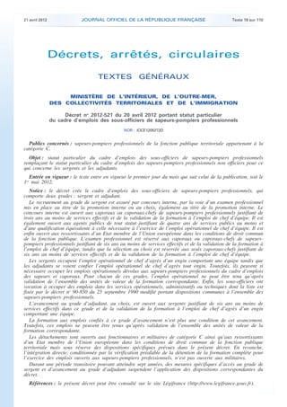 21 avril 2012 JOURNAL OFFICIEL DE LA RÉPUBLIQUE FRANÇAISE Texte 19 sur 110
. .
Décrets, arrêtés, circulaires
TEXTES GÉNÉRAUX
MINISTÈRE DE L’INTÉRIEUR, DE L’OUTRE-MER,
DES COLLECTIVITÉS TERRITORIALES ET DE L’IMMIGRATION
Décret no
2012-521 du 20 avril 2012 portant statut particulier
du cadre d’emplois des sous-officiers de sapeurs-pompiers professionnels
NOR : IOCE1205272D
Publics concernés : sapeurs-pompiers professionnels de la fonction publique territoriale appartenant à la
catégorie C.
Objet : statut particulier du cadre d’emplois des sous-officiers de sapeurs-pompiers professionnels
remplaçant le statut particulier du cadre d’emplois des sapeurs-pompiers professionnels non officiers pour ce
qui concerne les sergents et les adjudants.
Entrée en vigueur : le texte entre en vigueur le premier jour du mois qui suit celui de la publication, soit le
1er
mai 2012.
Notice : le décret crée le cadre d’emplois des sous-officiers de sapeurs-pompiers professionnels, qui
comporte deux grades : sergent et adjudant.
Le recrutement au grade de sergent est assuré par concours interne, par la voie d’un examen professionnel
mis en place au titre de la promotion interne ou au choix, également au titre de la promotion interne. Le
concours interne est ouvert aux caporaux ou caporaux-chefs de sapeurs-pompiers professionnels justifiant de
trois ans au moins de services effectifs et de la validation de la formation à l’emploi de chef d’équipe. Il est
également ouvert aux agents publics de tout statut justifiant de quatre ans de services publics au moins et
d’une qualification équivalente à celle nécessaire à l’exercice de l’emploi opérationnel de chef d’équipe. Il est
enfin ouvert aux ressortissants d’un Etat membre de l’Union européenne dans les conditions de droit commun
de la fonction publique. L’examen professionnel est réservé aux caporaux ou caporaux-chefs de sapeurs-
pompiers professionnels justifiant de six ans au moins de services effectifs et de la validation de la formation à
l’emploi de chef d’équipe, tandis que la sélection au choix est réservée aux seuls caporaux-chefs justifiant de
six ans au moins de services effectifs et de la validation de la formation à l’emploi de chef d’équipe.
Les sergents occupent l’emploi opérationnel de chef d’agrès d’un engin comportant une équipe tandis que
les adjudants se voient confier l’emploi opérationnel de chef d’agrès tout engin. Toutefois, ils peuvent si
nécessaire occuper les emplois opérationnels dévolus aux sapeurs-pompiers professionnels du cadre d’emplois
des sapeurs et caporaux. Pour chacun de ces grades, l’emploi opérationnel ne peut être tenu qu’après
validation de l’ensemble des unités de valeur de la formation correspondante. Enfin, les sous-officiers ont
vocation à occuper des emplois dans les services opérationnels, administratifs ou techniques dont la liste est
fixée par le décret no
90-850 du 25 septembre 1990 modifié portant dispositions communes à l’ensemble des
sapeurs-pompiers professionnels.
L’avancement au grade d’adjudant, au choix, est ouvert aux sergents justifiant de six ans au moins de
services effectifs dans ce grade et de la validation de la formation à l’emploi de chef d’agrès d’un engin
comportant une équipe.
La formation aux emplois confiés à ce grade d’avancement n’est plus une condition de cet avancement.
Toutefois, ces emplois ne peuvent être tenus qu’après validation de l’ensemble des unités de valeur de la
formation correspondante.
Les détachements sont ouverts aux fonctionnaires et militaires de catégorie C ainsi qu’aux ressortissants
d’un Etat membre de l’Union européenne dans les conditions de droit commun de la fonction publique
territoriale mais sous réserve des dispositions spécifiques prévues dans le présent décret. En revanche,
l’intégration directe, conditionnée par la vérification préalable de la détention de la formation complète pour
l’exercice des emplois ouverts aux sapeurs-pompiers professionnels, n’est pas ouverte aux militaires.
Durant une période transitoire pouvant atteindre sept années, des mesures spécifiques d’accès au grade de
sergent et d’avancement au grade d’adjudant suspendent l’application des dispositions correspondantes du
décret.
Références : le présent décret peut être consulté sur le site Légifrance (http://www.legifrance.gouv.fr).
 