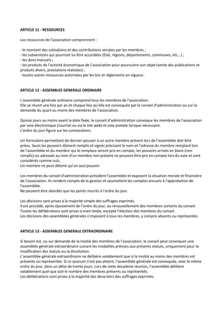 ARTICLE 11 - RESSOURCES

Les ressources de l'association comprennent :

- le montant des cotisations et des contributions versées par les membres ;
- les subventions qui pourront lui être accordées (Etat, régions, départements, communes, etc...) ;
- les dons manuels ;
- les produits de l’activité économique de l’association pour poursuivre son objet (vente des publications et
produits divers, prestations réalisées) ;
- toutes autres ressources autorisées par les lois et règlements en vigueur.


ARTICLE 12 - ASSEMBLEE GENERALE ORDINAIRE

L'assemblée générale ordinaire comprend tous les membres de l'association.
Elle se réunit une fois par an et chaque fois qu’elle est convoquée par le conseil d’administration ou sur la
demande du quart au moins des membres de l’association.

Quinze jours au moins avant la date fixée, le conseil d’administration convoque les membres de l'association
par voie électronique (courriel ou via le site web) et voie postale lorsque nécessaire.
L'ordre du jour figure sur les convocations.

Un formulaire permettant de donner pouvoir à un autre membre présent lors de l’assemblée doit être
prévu. Seuls les pouvoirs dûment remplis et signés précisant le nom et l’adresse du membre remplacé lors
de l’assemblée et du membre qui le remplace seront pris en compte, les pouvoirs arrivés en blanc (non
remplis) ou adressés au nom d’un membre non présent ne peuvent être pris en compte lors du vote et sont
considérés comme nuls.
Un membre ne peut détenir qu’un seul pouvoir.

Les membres du conseil d’administration président l’assemblée et exposent la situation morale et financière
de l’association. Ils rendent compte de la gestion et soumettent les comptes annuels à l'approbation de
l'assemblée.
Ne peuvent être abordés que les points inscrits à l'ordre du jour.

Les décisions sont prises à la majorité simple des suffrages exprimés.
Il est procédé, après épuisement de l'ordre du jour, au renouvellement des membres sortants du conseil.
Toutes les délibérations sont prises à main levée, excepté l’élection des membres du conseil.
Les décisions des assemblées générales s’imposent à tous les membres, y compris absents ou représentés.


ARTICLE 13 - ASSEMBLEE GENERALE EXTRAORDINAIRE

Si besoin est, ou sur demande de la moitié des membres de l’association, le conseil peut convoquer une
assemblée générale extraordinaire suivant les modalités prévues aux présents statuts, uniquement pour la
modification des statuts ou la dissolution.
L’assemblée générale extraordinaire ne délibère valablement que si la moitié au moins des membres est
présente ou représentée. Si ce quorum n’est pas atteint, l’assemblée générale est convoquée, avec le même
ordre du jour, dans un délai de trente jours. Lors de cette deuxième réunion, l’assemblée délibère
valablement quel que soit le nombre des membres présents ou représentés.
Les délibérations sont prises à la majorité des deux-tiers des suffrages exprimés.
 