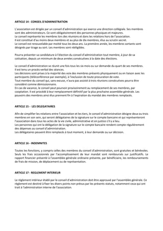 ARTICLE 14 - CONSEIL D'ADMINISTRATION

L’association est dirigée par un conseil d’administration qui exerce une direction collégiale. Ses membres
sont des administrateurs. Ce sont obligatoirement des personnes physiques et majeures.
Le conseil représente les membres lors des réunions et dans les relations hors de l’association.
Il est constitué d’au moins deux membres et au plus de dix membres, élus au scrutin secret.
Le conseil est renouvelable par moitié tous les deux ans. La première année, les membres sortants sont
désignés par tirage au sort. Les membres sont rééligibles.

Pourra présenter sa candidature à l’élection du conseil d’administration tout membre, à jour de sa
cotisation, depuis un minimum de deux années consécutives à la date des élections.

Le conseil d’administration se réunit une fois tous les six mois ou sur demande du quart de ses membres.
Il est tenu un procès-verbal des séances.
Les décisions sont prises à la majorité des voix des membres présents physiquement ou en liaison avec les
participants (téléconférence par exemple), à l’exclusion de toute procuration de vote.
Tout membre du conseil qui, sans excuse, n'aura pas assisté à trois réunions consécutives pourra être
considéré comme démissionnaire.
En cas de vacance, le conseil peut pourvoir provisoirement au remplacement de ses membres, par
cooptation. Il est procédé à leur remplacement définitif par la plus prochaine assemblée générale. Les
pouvoirs des membres ainsi élus prennent fin à l'expiration du mandat des membres remplacés.


ARTICLE 15 - LES DELEGATAIRES

Afin de simplifier les relations entre l’association et les tiers, le conseil d’administration désigne deux ou trois
membres en son sein, qui seront délégataires de la signature sur le compte bancaire et qui représenteront
l’association dans tous les actes de la vie civile, administrative et en justice s’il y a lieu.
Les personnes qui ont la délégation de la signature sur le compte bancaire rendent compte régulièrement
des dépenses au conseil d’administration.
Les délégataires peuvent être remplacés à tout moment, à leur demande ou sur décision.


ARTICLE 16 - INDEMNITES

Toutes les fonctions, y compris celles des membres du conseil d’administration, sont gratuites et bénévoles.
Seuls les frais occasionnés par l’accomplissement de leur mandat sont remboursés sur justificatifs. Le
rapport financier présenté à l’assemblée générale ordinaire présente, par bénéficiaire, les remboursements
de frais de mission, de déplacement ou de représentation.


ARTICLE 17 - REGLEMENT INTERIEUR

Le règlement intérieur établi par le conseil d'administration doit être approuvé par l'assemblée générale. Ce
règlement est destiné à fixer les divers points non prévus par les présents statuts, notamment ceux qui ont
trait à l'administration interne de l'association.
 
