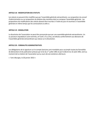 ARTICLE 18 - MODIFICATION DES STATUTS

Les statuts ne peuvent être modifiés que par l’assemblée générale extraordinaire, sur proposition du conseil
d’administration ou sur proposition du dixième des membres dont se compose l’assemblée générale. Les
propositions de modifications des statuts doivent être inscrites à l’ordre du jour et soumises à l’assemblée
générale en même temps que les convocations à celle-ci.


ARTICLE 19 - DISSOLUTION

La dissolution de l’association ne peut être prononcée que par une assemblée générale extraordinaire. Un
ou plusieurs liquidateurs sont nommés, et l’actif, s’il y a lieu, est dévolu conformément aux décisions de
l’assemblée générale extraordinaire qui statue sur la dissolution.


ARTICLE 20 - FORMALITES ADMINISTRATIVES

Les délégataires de la signature sur le compte bancaire sont mandatés pour accomplir toutes les formalités
de déclaration et de publication prévues par la loi du 1er juillet 1901 et par le décret du 16 août 1901, tant au
moment de la création de l’association qu’au cours de son existence ultérieure.

« Fait à Bourges, le 20 janvier 2013 »
 