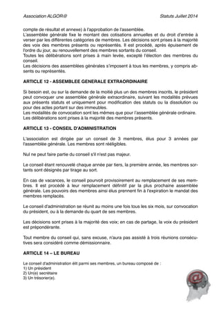 Association ALGOR@ Statuts Juillet 2014
compte de résultat et annexe) à l'approbation de l'assemblée.  
L’assemblée générale ﬁxe le montant des cotisations annuelles et du droit d’entrée à
verser par les différentes catégories de membres. Les décisions sont prises à la majorité
des voix des membres présents ou représentés. Il est procédé, après épuisement de
l'ordre du jour, au renouvellement des membres sortants du conseil.!
Toutes les délibérations sont prises à main levée, excepté l’élection des membres du
conseil.!
Les décisions des assemblées générales s’imposent à tous les membres, y compris ab-
sents ou représentés. 
 
ARTICLE 12 - ASSEMBLEE GENERALE EXTRAORDINAIRE  
 
Si besoin est, ou sur la demande de la moitié plus un des membres inscrits, le président
peut convoquer une assemblée générale extraordinaire, suivant les modalités prévues
aux présents statuts et uniquement pour modiﬁcation des statuts ou la dissolution ou
pour des actes portant sur des immeubles.!
Les modalités de convocation sont les mêmes que pour l’assemblée générale ordinaire.!
Les délibérations sont prises à la majorité des membres présents.!
 
ARTICLE 13 - CONSEIL D'ADMINISTRATION  
 
L'association est dirigée par un conseil de 3 membres, élus pour 3 années par
l'assemblée générale. Les membres sont rééligibles.  
 
Nul ne peut faire partie du conseil s'il n'est pas majeur. 
 
Le conseil étant renouvelé chaque année par tiers, la première année, les membres sor-
tants sont désignés par tirage au sort.  
 
En cas de vacances, le conseil pourvoit provisoirement au remplacement de ses mem-
bres. Il est procédé à leur remplacement déﬁnitif par la plus prochaine assemblée
générale. Les pouvoirs des membres ainsi élus prennent ﬁn à l'expiration le mandat des
membres remplacés. !
!
Le conseil d'administration se réunit au moins une fois tous les six mois, sur convocation
du président, ou à la demande du quart de ses membres.!
 
Les décisions sont prises à la majorité des voix; en cas de partage, la voix du président
est prépondérante.  
 
Tout membre du conseil qui, sans excuse, n'aura pas assisté à trois réunions consécu-
tives sera considéré comme démissionnaire.  
 
ARTICLE 14 – LE BUREAU  
!
Le conseil d'administration élit parmi ses membres, un bureau composé de : 
1) Un président 
2) Un(e) secrétaire 
3) Un trésorier(e).  
!
 