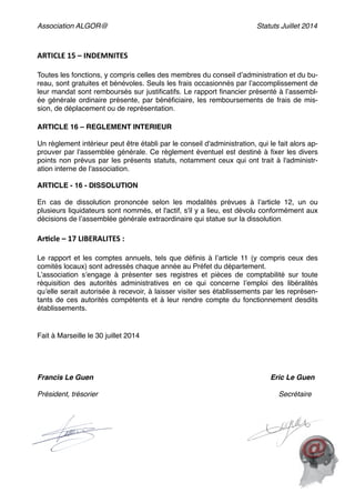 Association ALGOR@ Statuts Juillet 2014
!
ARTICLE	
  15	
  –	
  INDEMNITES	
  
!
Toutes les fonctions, y compris celles des membres du conseil d’administration et du bu-
reau, sont gratuites et bénévoles. Seuls les frais occasionnés par l’accomplissement de
leur mandat sont remboursés sur justiﬁcatifs. Le rapport ﬁnancier présenté à l’assembl-
ée générale ordinaire présente, par bénéﬁciaire, les remboursements de frais de mis-
sion, de déplacement ou de représentation.!
!
ARTICLE 16 – REGLEMENT INTERIEUR  
 
Un règlement intérieur peut être établi par le conseil d'administration, qui le fait alors ap-
prouver par l'assemblée générale. Ce règlement éventuel est destiné à ﬁxer les divers
points non prévus par les présents statuts, notamment ceux qui ont trait à l'administr-
ation interne de l'association.  
 
ARTICLE - 16 - DISSOLUTION  
 
En cas de dissolution prononcée selon les modalités prévues à l’article 12, un ou
plusieurs liquidateurs sont nommés, et l'actif, s'il y a lieu, est dévolu conformément aux
décisions de l’assemblée générale extraordinaire qui statue sur la dissolution.!
!
Ar6cle	
  –	
  17	
  LIBERALITES	
  :	
  
!
Le rapport et les comptes annuels, tels que déﬁnis à l’article 11 (y compris ceux des
comités locaux) sont adressés chaque année au Préfet du département.!
L’association s’engage à présenter ses registres et pièces de comptabilité sur toute
réquisition des autorités administratives en ce qui concerne l’emploi des libéralités
qu’elle serait autorisée à recevoir, à laisser visiter ses établissements par les représen-
tants de ces autorités compétents et à leur rendre compte du fonctionnement desdits
établissements.!
!
!
Fait à Marseille le 30 juillet 2014!
!
!
!
!
Francis Le Guen Eric Le Guen!
!
Président, trésorier Secrétaire!
!
!
!
!
!
!
! !
 