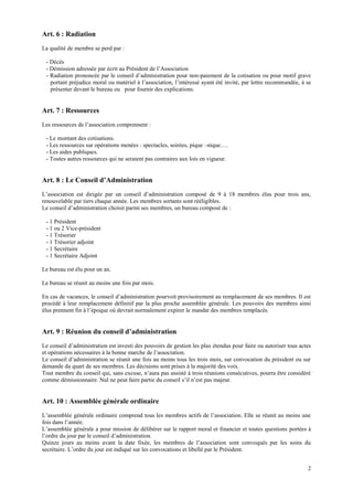 Art. 6 : Radiation
La qualité de membre se perd par :

 - Décès
 - Démission adressée par écrit au Président de l’Association
 - Radiation prononcée par le conseil d’administration pour non-paiement de la cotisation ou pour motif grave
   portant préjudice moral ou matériel à l’association, l’intéressé ayant été invité, par lettre recommandée, à se
   présenter devant le bureau ou pour fournir des explications.


Art. 7 : Ressources
Les ressources de l’association comprennent :

 - Le montant des cotisations.
 - Les ressources sur opérations menées : spectacles, soirées, pique –nique….
 - Les aides publiques.
 - Toutes autres ressources qui ne seraient pas contraires aux lois en vigueur.


Art. 8 : Le Conseil d’Administration
L’association est dirigée par un conseil d’administration composé de 9 à 18 membres élus pour trois ans,
renouvelable par tiers chaque année. Les membres sortants sont rééligibles.
Le conseil d’administration choisit parmi ses membres, un bureau composé de :

 - 1 Président
 - 1 ou 2 Vice-président
 - 1 Trésorier
 - 1 Trésorier adjoint
 - 1 Secrétaire
 - 1 Secrétaire Adjoint

Le bureau est élu pour un an.

Le bureau se réunit au moins une fois par mois.

En cas de vacances, le conseil d’administration pourvoit provisoirement au remplacement de ses membres. Il est
procédé à leur remplacement définitif par la plus proche assemblée générale. Les pouvoirs des membres ainsi
élus prennent fin à l’époque où devrait normalement expirer le mandat des membres remplacés.


Art. 9 : Réunion du conseil d’administration
Le conseil d’administration est investi des pouvoirs de gestion les plus étendus pour faire ou autoriser tous actes
et opérations nécessaires à la bonne marche de l’association.
Le conseil d’administration se réunit une fois au moins tous les trois mois, sur convocation du président ou sur
demande du quart de ses membres. Les décisions sont prises à la majorité des voix.
Tout membre du conseil qui, sans excuse, n’aura pas assisté à trois réunions consécutives, pourra être considéré
comme démissionnaire. Nul ne peut faire partie du conseil s’il n’est pas majeur.


Art. 10 : Assemblée générale ordinaire
L’assemblée générale ordinaire comprend tous les membres actifs de l’association. Elle se réunit au moins une
fois dans l’année.
L’assemblée générale a pour mission de délibérer sur le rapport moral et financier et toutes questions portées à
l’ordre du jour par le conseil d’administration.
Quinze jours au moins avant la date fixée, les membres de l’association sont convoqués par les soins du
secrétaire. L’ordre du jour est indiqué sur les convocations et libellé par le Président.


                                                                                                                 2
 