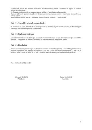 Le Président, assisté des membres du Conseil d’Administration, préside l’assemblée et expose la situation
morale de l’association.
Le Trésorier rend compte de sa gestion et soumet le bilan à l’approbation de l’assemblée.
Il est procédé après épuisement de l’ordre du jour, au remplacement, au scrutin à main levée, des membres du
conseil sortant.
Ne devront être traitées, lors de l’assemblée, que les questions soumises à l’ordre du jour.


Art. 11 : Assemblée générale extraordinaire
Si besoin est ou sur la demande de la moitié plus un des membres à jour de leur cotisation, le Président peut
convoquer une assemblée générale extraordinaire.


Art. 12 : Règlement intérieur
Un règlement intérieur sera établi par le conseil d’administration qui le fera alors approuver par l’assemblée
générale. Ce règlement est destiné à déterminer les détails d’exécution des présents statuts.


Art. 13 : Dissolution
En cas de dissolution prononcée par les deux tiers au moins des membres présents à l’assemblée générale, un ou
plusieurs liquidateurs sont nommés par celle-ci et l’actif, s’il y a lieu, est dévolu conformément à l’Art. 9 de la
loi du 1er juillet 1901 et au décret du 16 août 1901 selon une affectation prévue par l’assemblée générale.




Fait à St Denis le 26 Février 2011




       Christelle HASSEN                                                        Sabine ALOUCHE
          Présidente                                                               Secrétaire




                                                                                                                 3
 