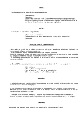 Article 8
La qualité de membre ou délégué départemental se perd par :
a) La démission
b) Le décès
c) La radiation prononcée par le Conseil d’Administration pour non-paiement de la
cotisation ou pour motif grave ; l’intéressé ayant été invité par lettre recommandée à
se présenter devant le bureau pour fournir des explications.
Article 9
Les ressources de l’association comprennent :
a) Le montant des cotisations
b) Les subventions de l’Etat, des collectivités locales et des associations
c) Les dons
Article 10 – Conseil d’Administration
L’association est dirigée par un Conseil de membres, élus pour 3 années par l’Assemblée Générale. Les
membres sont rééligibles par tiers chaque année.
Les deux premières années, les membres sortants sont désignés par le sort.
En cas de vacance, le Conseil pourvoit provisoirement au remplacement de ses membres. Il est procédé à
leur remplacement définitif lors de la prochaine Assemblée Générale.
Les pouvoirs des membres ainsi élus prennent fin à l’époque où devrait normalement expirer le mandat des
membres remplacés.
Le Conseil d’Administration choisit parmi ses membres, au scrutin secret, Un bureau composé de :
a) Un président,
b) Un ou plusieurs vice-présidents,
c) Un secrétaire et s’il y a lieu, un secrétaire-adjoint,
d) Un trésorier et, si besoin est, un trésorier-adjoint.
Article 11
Le président représente l’association dans tous actes de la vie civile et entretien de bons rapports avec toutes
les instances et associations cynégétiques.
Le secrétaire assure la correspondance, tient à jour la liste des adhérents, rédige les procès verbaux des
différentes réunions, conserve les archives et à la fin de la saison collecte les rapports statistiques de tous les
conducteurs pour en faire la synthèse.
Le trésorier est le dépositaire des fonds, il assure le recouvrement des cotisations, encaisse toutes les
sommes constituant les ressources de l’association, règle les dépenses et tient à jour un livre de compte.
Article 12
Le trésorier et le président ont la signature sur l’ensemble des comptes de l’association.
 