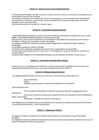 Article 13 – Réunions du Conseil d’Administration
Le Conseil d’Administration se réunit une fois au moins tous les six mois, sur convocation du président ou sur
la demande du quart de ses membres.
Les décisions sont prises à la majorité des voix en cas de partage, la voix du président est prépondérante.
Tout membre du conseil qui, sans excuse, n’aura pas assisté à trois réunions consécutives, pourra être
considéré comme démissionnaire.
Nul ne peut faire partie du conseil s’il n’est pas majeur.
Article 14 – Assemblée Générale Ordinaire
L’Assemblée Générale Ordinaire comprend tous les membres de l’association à quelque titre qu’ils y soient
affiliés. L’Assemblée Générale Ordinaire se réunit chaque année.
Quinze jours au moins avant la date fixée, les membres de l’association sont convoqués par les soins du
secrétaire. L’ordre du jour est indiqué sur les convocations.
Le président, assisté des membres du bureau préside l’assemblée et expose la situation morale de
l’association.
Le secrétaire procède au rapport d’activités.
Le trésorier rend compte de sa gestion et soumet le bilan à l’approbation de l’assemblée.
Il est procédé, après épuisement de l’ordre du jour, au remplacement, au scrutin secret, des membres du
conseil sortants.
Ne devront être traitées, lors de l’Assemblée Générale, que les questions soumises à l’ordre du jour.
Article 15 – Assemblée Générale Extraordinaire
Si besoin est, ou sur demande de la moitié plus un des membres actifs, le président peut convoquer une
Assemblée Générale Extraordinaire, suivant les formalités prévues par l’article 11.
Article16 –Délégués Départementaux
Les délégués départementaux sont élus pour trois ans au titre de l’article 8 des statuts sauf :
-Cas de démission
-Décès
-Radiation prononcée par le conseil d’administration pour motif grave .
Leurs attributions sont :
-Faire connaitre et développer la recherche auprès des instances cynégétiques de leur
département
-Promouvoir la recherche auprès des chasseurs et des non-chasseurs lors de manifestations ,
Fêtes ,sorties nature .
-Développer , encadrer les nouveaux conducteurs.
Les délégués auront la liberté d’agir sur leur département mais devront impérativement informer le Président
ou le conseil d’administration , avant toute décision .
Article 17 – Règlement intérieur
Un règlement intérieur est établi par le Conseil d’Administration qui le fait approuver par l’Assemblée
Générale.
Ce règlement éventuel est destiné à fixer les divers points non prévus par les statuts, notamment ceux qui ont
trait à l’administration interne de l’association.
 