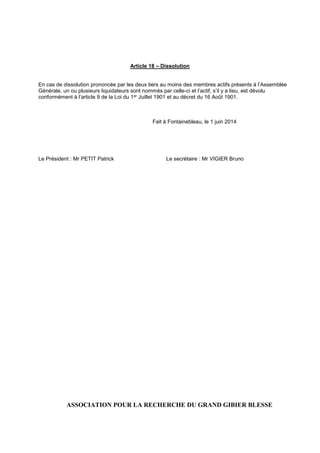 Article 18 – Dissolution
En cas de dissolution prononcée par les deux tiers au moins des membres actifs présents à l’Assemblée
Générale, un ou plusieurs liquidateurs sont nommés par celle-ci et l’actif, s’il y a lieu, est dévolu
conformément à l’article 9 de la Loi du 1er Juillet 1901 et au décret du 16 Août 1901.
Fait à Fontainebleau, le 1 juin 2014
Le Président : Mr PETIT Patrick Le secrétaire : Mr VIGIER Bruno
ASSOCIATION POUR LA RECHERCHE DU GRAND GIBIER BLESSE
 