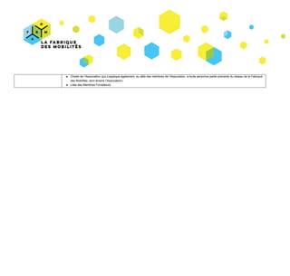 ● Charte​ ​de​ ​l’Association​ ​(qui​ ​s’applique​ ​également,​ ​au​ ​délà​ ​des​ ​membres​ ​de​ ​l’Association,​ ​à​ ​toute​ ​personne​ ​partie​ ​prenante​ ​du​ ​réseau​ ​de​ ​la​ ​Fabrique
des​ ​Mobilités,​ ​dont​ ​émane​ ​l’Association).
● Liste​ ​des​ ​Membres​ ​Fondateurs
 