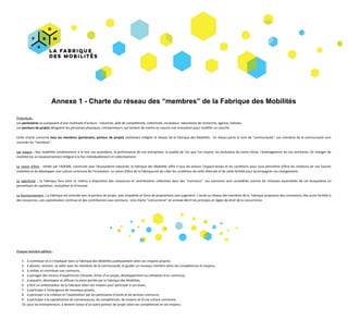 Annexe​ ​1​ ​-​ ​Charte​ ​du​ ​réseau​ ​des​ ​“membres”​ ​de​ ​la​ ​Fabrique​ ​des​ ​Mobilités
Préambule​ ​​:
Les​ ​​partenaires​ ​​se​ ​composent​ ​d’une​ ​multitude​ ​d’acteurs​ ​:​ ​industriel,​ ​pôle​ ​de​ ​compétitivité,​ ​collectivité,​ ​incubateur,​ ​laboratoire​ ​de​ ​recherche,​ ​agence,​ ​individu.
Les​ ​​porteurs​ ​de​ ​projets​​ ​désignent​ ​les​ ​personnes​ ​physiques,​ ​entrepreneurs,​ ​qui​ ​tentent​ ​de​ ​mettre​ ​en​ ​oeuvre​ ​une​ ​innovation​ ​pour​ ​modifier​ ​un​ ​marché.
Cette charte concerne ​tous les membres (partenaire, porteur de projet) souhaitant intégrer le réseau de la Fabrique des Mobilités. Ce réseau porte le nom de “communauté”. Les membres de la communauté sont
nommés​ ​les​ ​“membres”.
Les enjeux : Nos mobilités conditionnent à la fois nos quotidiens, la performance de nos entreprises, la qualité de l'air que l'on respire, les évolutions de notre climat, l'aménagement de nos territoires. Or changer de
mobilité​ ​est​ ​un​ ​bouleversement​ ​intégral​ ​à​ ​la​ ​fois​ ​individuellement​ ​et​ ​collectivement.
La raison d'être ​: Initiée par l’ADEME, construite avec l'écosystème industriel, la Fabrique des Mobilités offre à tous les acteurs l'espace-temps et les conditions pour nous permettre d'être les créateurs de nos futures
mobilités​ ​et​ ​de​ ​développer​ ​une​ ​culture​ ​commune​ ​de​ ​l'innovation.​ ​La​ ​raison​ ​d'être​ ​de​ ​la​ ​Fabrique​ ​est​ ​de​ ​créer​ ​les​ ​conditions​ ​de​ ​cette​ ​diversité​ ​et​ ​de​ ​cette​ ​fertilité​ ​pour​ ​accompagner​ ​ces​ ​changements.
La spécificité : La Fabrique fera vivre et mettra à disposition des ressources et contributions collectives dans des "communs". Les communs sont considérés comme les richesses essentielles de cet écosystème lui
permettant​ ​de​ ​capitaliser,​ ​mutualiser​ ​et​ ​d'innover.
Le fonctionnement : La Fabrique est orientée vers le porteur de projet, avec empathie et force de propositions sans jugement. L’accès au réseau des membres de la Fabrique proposera des connexions, des accès facilités à
des​ ​ressources,​ ​une​ ​capitalisation​ ​continue​ ​et​ ​des​ ​contributions​ ​aux​ ​communs.​ ​​ ​Une​ ​charte​ ​“concurrence”​ ​en​ ​annexe​ ​décrit​ ​les​ ​principes​ ​et​ ​règles​ ​de​ ​droit​ ​de​ ​la​ ​concurrence.
Chaque​ ​membre​ ​adhère​ ​:
1. à​ ​contribuer​ ​et​ ​à​ ​s’impliquer​ ​dans​ ​la​ ​Fabrique​ ​des​ ​Mobilités​ ​publiquement​ ​selon​ ​ses​ ​moyens​ ​propres,
2. à​ ​donner,​ ​recevoir,​ ​se​ ​relier​ ​avec​ ​les​ ​membres​ ​de​ ​la​ ​communauté,​ ​et​ ​guider​ ​un​ ​nouveau​ ​membre​ ​selon​ ​ses​ ​compétences​ ​et​ ​moyens,
3. à​ ​utiliser​ ​et​ ​contribuer​ ​aux​ ​communs,
4. à​ ​partager​ ​des​ ​retours​ ​d’expériences​ ​(réussite,​ ​échec​ ​d’un​ ​projet,​ ​développement​ ​ou​ ​utilisation​ ​d’un​ ​commun),
5. à​ ​acquérir,​ ​développer​ ​et​ ​diffuser​ ​la​ ​vision​ ​portée​ ​par​ ​la​ ​Fabrique​ ​des​ ​Mobilités,
6. à​ ​être​ ​un​ ​ambassadeur​ ​de​ ​la​ ​Fabrique​ ​selon​ ​ses​ ​moyens​ ​pour​ ​participer​ ​à​ ​son​ ​essor,
7. à​ ​participer​ ​à​ ​l’émergence​ ​de​ ​nouveaux​ ​projets,
8. à​ ​participer​ ​à​ ​la​ ​création​ ​et​ ​l’exploitation​ ​par​ ​les​ ​partenaires​ ​d’outils​ ​et​ ​de​ ​services​ ​communs,
9. à​ ​participer​ ​à​ ​la​ ​capitalisation​ ​de​ ​connaissances,​ ​de​ ​compétences,​ ​de​ ​moyens​ ​et​ ​d’une​ ​culture​ ​commune,
10. pour​ ​les​ ​entrepreneurs,​ ​à​ ​devenir​ ​tuteur​ ​d’un​ ​autre​ ​porteur​ ​de​ ​projet​ ​selon​ ​ses​ ​compétences​ ​et​ ​ses​ ​moyens.
 
