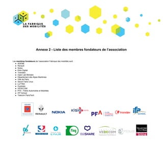 Annexe​ ​2​ ​-​ ​Liste​ ​des​ ​membres​ ​fondateurs​ ​de​ ​l’association
Les​ ​​membres​ ​fondateurs​​ ​de​ ​l’association​ ​Fabrique​ ​des​ ​mobilités​ ​sont​ ​​ ​:
● ADEME
● Renault
● Nokia
● Kisio​ ​Digital
● Transdev
● Open​ ​Lab​ ​Michelin
● Département​ ​des​ ​Alpes​ ​Maritimes
● Ville​ ​de​ ​Paris
● Savoir​ ​Faire​ ​Linux
● La​ ​FING
● Ouishare
● VEDECOM
● PFA​ ​-​ ​Filière​ ​Automobile​ ​et​ ​Mobilités
● IFP​ ​School
● Telecom​ ​ParisTech
​ ​
​ ​​ ​​ ​ ​ ​​ ​​ ​​ ​ ​ ​ ​ ​​ ​​ ​​ ​​ ​
 
