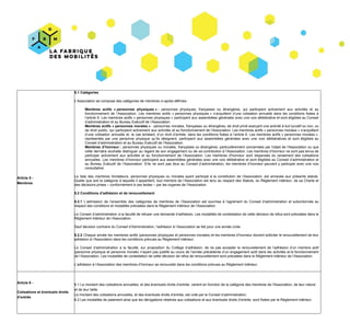 Article​​ ​5​ ​-
Membres
5.1​ ​Catégories
L’Association​ ​se​ ​compose​ ​des​ ​catégories​ ​de​ ​membres​ ​ci-après​ ​définies :
Membres actifs « personnes physiques » : ​personnes physiques, françaises ou étrangères, qui participent activement aux activités et au
fonctionnement de l’Association. Les membres actifs « personnes physiques » s’acquittent d’une cotisation annuelle dans les conditions fixées à
l’article 6. Les membres actifs « personnes physiques » participent aux assemblées générales avec une voix délibérative et sont éligibles au Conseil
d’administration​ ​et​ ​au​ ​Bureau​ ​Exécutif​ ​de​ ​l’Association.
Membres actifs « personnes morales » ​: personnes morales, françaises ou étrangères, de droit privé exerçant une activité à but lucratif ou non, ou
de droit public, qui participent activement aux activités et au fonctionnement de l’Association. Les membres actifs « personnes morales » s’acquittent
d’une cotisation annuelle et, le cas échéant, d’un droit d’entrée, dans les conditions fixées à l’article 6. Les membres actifs « personnes morales »,
représentés par une personne physique qu’ils désignent, participent aux assemblées générales avec une voix délibératives et sont éligibles au
Conseil​ ​d’administration​ ​et​ ​au​ ​Bureau​ ​Exécutif​ ​de​ ​l’Association.
Membres d’honneur : ​personnes physiques ou morales, françaises ou étrangères, particulièrement concernées par l'objet de l'Association ou que
cette dernière souhaite distinguer au regard de son engagement ou de sa contribution à l’Association. Les membres d’honneur ne sont pas tenus de
participer activement aux activités et au fonctionnement de l’Association. Les membres d'honneur sont dispensés du versement des cotisations
annuelles. Les membres d’honneur participent aux assemblées générales avec une voix délibérative et sont éligibles au Conseil d’administration et
au Bureau Exécutif de l’Association. S’ils ne sont pas élus au Conseil d’administration, les membres d’honneur peuvent y participer avec une voix
consultative.
La liste des membres fondateurs, personnes physiques ou morales ayant participé à la constitution de l’Association, est annexée aux présents statuts.
Quelle que soit la catégorie à laquelle il appartient, tout membre de l’Association est tenu au respect des Statuts, du Règlement intérieur, de sa Charte et
des​ ​décisions​ ​prises​ ​–​ ​conformément​ ​à​ ​ces​ ​textes​ ​–​ ​par​ ​les​ ​organes​ ​de​ ​l’Association.
5.2​ ​Conditions​ ​d’adhésion​ ​et​ ​de​ ​renouvellement
5.2.1 L’admission de l’ensemble des catégories de membres de l’Association est soumise à l’agrément du Conseil d’administration et subordonnée au
respect​ ​des​ ​conditions​ ​et​ ​modalités​ ​précisées​ ​dans​ ​le​ ​Règlement​ ​intérieur​ ​de​ ​l’Association.
Le Conseil d’administration a la faculté de refuser une demande d’adhésion. Les modalités de contestation de cette décision de refus sont précisées dans le
Règlement​ ​intérieur​ ​de​ ​l’Association.
Sauf​ ​décision​ ​contraire​ ​du​ ​Conseil​ ​d’Administration,​ ​l’adhésion​ ​à​ ​l’Association​ ​se​ ​fait​ ​pour​ ​une​ ​année​ ​civile.
5.2.2 ​Chaque année les membres actifs (personnes physiques et personnes morales) et les membres d’honneur doivent solliciter le renouvellement de leur
adhésion​ ​à​ ​l’Association​ ​dans​ ​les​ ​conditions​ ​prévues​ ​au​ ​Règlement​ ​intérieur.
Le Conseil d’administration a la faculté, sur proposition du Collège d’adhésion, ​de ne pas accepter le renouvellement de l’adhésion d’un membre actif
(personne physique et personne morale) n’ayant pas justifié au cours de l’année précédente d’un engagement actif dans les activités et le fonctionnement
de​ ​l’Association.​ ​Les​ ​modalités​ ​de​ ​contestation​ ​de​ ​cette​ ​décision​ ​de​ ​refus​ ​de​ ​renouvellement​ ​sont​ ​précisées​ ​dans​ ​le​ ​Règlement​ ​intérieur​ ​de​ ​l’Association.
L’adhésion​ ​à​ ​l’Association​ ​des​ ​membres​ ​d’honneur​ ​se​ ​renouvelle​ ​dans​ ​les​ ​conditions​ ​prévues​ ​au​ ​Règlement​ ​intérieur.
Article​ ​6​ ​-
Cotisations​ ​et​ ​éventuels​ ​droits
d’entrée
6.1​ ​Le​ ​montant​ ​des​ ​cotisations​ ​annuelles,​ ​et​ ​des​ ​éventuels​ ​droits​ ​d’entrée,​ ​varient​ ​en​ ​fonction​ ​de​ ​la​ ​catégorie​ ​des​ ​membres​ ​de​ ​l'Association,​ ​de​ ​leur​ ​nature
et​ ​de​ ​leur​ ​taille.
Le​ ​montant​ ​des​ ​cotisations​ ​annuelles,​ ​et​ ​des​ ​éventuels​ ​droits​ ​d’entrée,​ ​est​ ​voté​ ​par​ ​le​ ​Conseil​ ​d’administration.
6.2​ ​Les​ ​modalités​ ​de​ ​paiement​ ​ainsi​ ​que​ ​les​ ​dérogations​ ​relatives​ ​aux​ ​cotisations​ ​et​ ​aux​ ​éventuels​ ​droits​ ​d’entrée,​ ​sont​ ​fixées​ ​par​ ​le​ ​Règlement​ ​intérieur.
 