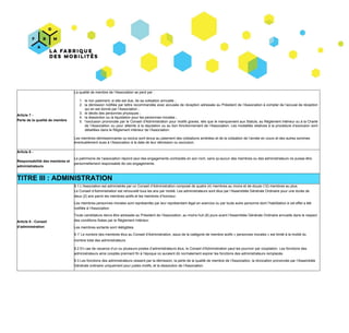 Article​ ​7​ ​-
Perte​ ​de​ ​la​ ​qualité​ ​de​ ​membre
La​ ​qualité​ ​de​ ​membre​ ​de​ ​l’Association​ ​se​ ​perd​ ​par :
1. le​ ​non​ ​paiement,​ ​si​ ​elle​ ​est​ ​due,​ ​de​ ​sa​ ​cotisation​ ​annuelle ;
2. la démission notifiée par lettre recommandée avec accusée de réception adressée au Président de l’Association à compter de l’accusé de réception
qui​ ​en​ ​est​ ​donné​ ​par​ ​l’Association ;
3. le​ ​décès​ ​des​ ​personnes​ ​physiques ;
4. la​ ​dissolution​ ​ou​ ​la​ ​liquidation​ ​pour​ ​les​ ​personnes​ ​morales ;
5. l’exclusion prononcée par le Conseil d'Administration pour motifs graves, tels que le manquement aux Statuts, au Règlement intérieur ou à la Charte
de l’Association ou pour atteinte à la réputation ou au bon fonctionnement de l’Association. Les modalités relatives à la procédure d’exclusion sont
détaillées​ ​dans​ ​le​ ​Règlement​ ​intérieur​ ​de​ ​l’Association.
Les​ ​membres​ ​démissionnaires​ ​ou​ ​exclus​ ​sont​ ​tenus​ ​au​ ​paiement​ ​des​ ​cotisations​ ​arriérées​ ​et​ ​de​ ​la​ ​cotisation​ ​de​ ​l’année​ ​en​ ​cours​ ​et​ ​des​ ​autres​ ​sommes
éventuellement​ ​dues​ ​à​ ​l’Association​ ​à​ ​la​ ​date​ ​de​ ​leur​ ​démission​ ​ou​ ​exclusion.
Article​ ​8​ ​-
Responsabilité​ ​des​ ​membres​ ​et
administrateurs
Le​ ​patrimoine​ ​de​ ​l’association​ ​répond​ ​seul​ ​des​ ​engagements​ ​contractés​ ​en​ ​son​ ​nom,​ ​sans​ ​qu’aucun​ ​des​ ​membres​ ​ou​ ​des​ ​administrateurs​ ​ne​ ​puisse​ ​être
personnellement​ ​responsable​ ​de​ ​ces​ ​engagements.
TITRE​ ​III :​ ​ADMINISTRATION
Article​ ​9​ ​-​ ​Conseil
d’administration
9.1​ ​L’Association​ ​est​ ​administrée​ ​par​ ​un​ ​Conseil​ ​d’Administration​ ​composé​ ​de​ ​quatre​​ ​(4)​ ​membres​ ​au​ ​moins​ ​et​ ​de​ ​douze​ ​(12)​ ​membres​ ​au​ ​plus.
Le​ ​Conseil​ ​d’Administration​ ​est​ ​renouvelé​ ​tous​ ​les​ ​ans​ ​par​ ​moitié.​ ​Les​ ​administrateurs​ ​sont​ ​élus​ ​par​ ​l’Assemblée​ ​Générale​ ​Ordinaire​ ​pour​ ​une​ ​durée​ ​de
deux​ ​(2)​ ​ans​ ​parmi​ ​les​ ​membres​ ​actifs​ ​et​ ​les​ ​membres​ ​d’honneur.
Les​ ​membres​ ​personnes​ ​morales​ ​sont​ ​représentés​ ​par​ ​leur​ ​représentant​ ​légal​ ​en​ ​exercice​ ​ou​ ​par​ ​toute​ ​autre​ ​personne​ ​dont​ ​l’habilitation​ ​à​ ​cet​ ​effet​ ​a​ ​été
notifiée​ ​à​ ​l’Association.
Toute​ ​candidature​ ​devra​ ​être​ ​adressée​ ​au​ ​Président​ ​de​ ​l’Association,​ ​au​ ​moins​​ ​huit​ ​(8)​ ​jours​ ​​avant​ ​l’Assemblée​ ​Générale​ ​Ordinaire​ ​annuelle​ ​dans​ ​le​ ​respect
des​ ​conditions​ ​fixées​ ​par​ ​le​ ​Règlement​ ​Intérieur.
Les​ ​membres​ ​sortants​ ​sont​ ​rééligibles.
9.1'​ ​Le​ ​nombre​ ​des​ ​membres​ ​élus​ ​au​ ​Conseil​ ​d'Administration,​ ​issus​ ​de​ ​la​ ​catégorie​ ​de​ ​membre​ ​actifs​ ​« personnes​ ​morales »​ ​est​ ​limité​ ​à​ ​la​ ​moitié​ ​du
nombre​ ​total​ ​des​ ​administrateurs.
9.2​ ​En​ ​cas​ ​de​ ​vacance​ ​d’un​ ​ou​ ​plusieurs​ ​postes​ ​d’administrateurs​ ​élus,​ ​le​ ​Conseil​ ​d'Administration​ ​peut​ ​les​ ​pourvoir​ ​par​ ​cooptation.​ ​Les​ ​fonctions​ ​des
administrateurs​ ​ainsi​ ​cooptés​ ​prennent​ ​fin​ ​à​ ​l’époque​ ​où​ ​auraient​ ​dû​ ​normalement​ ​expirer​ ​les​ ​fonctions​ ​des​ ​administrateurs​ ​remplacés.
9.3​ ​Les​ ​fonctions​ ​des​ ​administrateurs​ ​cessent​ ​par​ ​la​ ​démission,​ ​la​ ​perte​ ​de​ ​la​ ​qualité​ ​de​ ​membre​ ​de​ ​l’Association,​ ​la​ ​révocation​ ​prononcée​ ​par​ ​l’Assemblée
Générale​ ​ordinaire​ ​uniquement​ ​pour​ ​justes​ ​motifs,​ ​et​ ​la​ ​dissolution​ ​de​ ​l’Association.
 