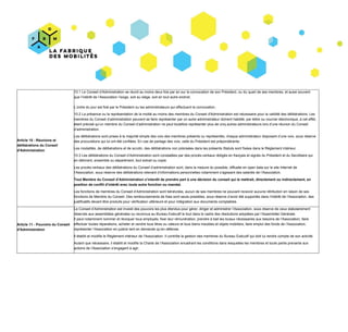 Article​ ​10​ ​-​ ​Réunions​ ​et
délibérations​ ​du​ ​Conseil
d'Administration
10.1​ ​Le​ ​Conseil​ ​d’Administration​ ​se​ ​réunit​ ​au​ ​moins​ ​deux​ ​fois​ ​par​ ​an​ ​sur​ ​la​ ​convocation​ ​de​ ​son​ ​Président,​ ​ou​ ​du​ ​quart​ ​de​ ​ses​ ​membres,​ ​et​ ​aussi​ ​souvent
que​ ​l’intérêt​ ​de​ ​l’Association​ ​l’exige,​ ​soit​ ​au​ ​siège,​ ​soit​ ​en​ ​tout​ ​autre​ ​endroit.
L’ordre​ ​du​ ​jour​ ​est​ ​fixé​ ​par​ ​le​ ​Président​ ​ou​ ​les​ ​administrateurs​ ​qui​ ​effectuent​ ​la​ ​convocation.
10.2​ ​La​ ​présence​ ​ou​ ​la​ ​représentation​ ​de​ ​la​ ​moitié​ ​au​ ​moins​ ​des​ ​membres​ ​du​ ​Conseil​ ​d'Administration​ ​est​ ​nécessaire​ ​pour​ ​la​ ​validité​ ​des​ ​délibérations.​ ​Les
membres​ ​du​ ​Conseil​ ​d’administration​ ​peuvent​ ​se​ ​faire​ ​représenter​ ​par​ ​un​ ​autre​ ​administrateur​ ​dûment​ ​habilité,​ ​par​ ​lettre​ ​ou​ ​courrier​ ​électronique,​ ​à​ ​cet​ ​effet,
étant​ ​précisé​ ​qu’un​ ​membre​ ​du​ ​Conseil​ ​d’administration​ ​ne​ ​peut​ ​toutefois​ ​représenter​ ​plus​ ​de​ ​cinq​ ​autres​ ​administrateurs​ ​lors​ ​d’une​ ​réunion​ ​du​ ​Conseil
d’administration.
Les​ ​délibérations​ ​sont​ ​prises​ ​à​ ​la​ ​majorité​ ​simple​ ​des​ ​voix​ ​des​ ​membres​ ​présents​ ​ou​ ​représentés,​ ​chaque​ ​administrateur​ ​disposant​ ​d’une​ ​voix,​ ​sous​ ​réserve
des​ ​procurations​ ​qui​ ​lui​ ​ont​ ​été​ ​confiées.​ ​En​ ​cas​ ​de​ ​partage​ ​des​ ​voix,​ ​celle​ ​du​ ​Président​ ​est​ ​prépondérante.
Les​ ​modalités,​ ​de​ ​délibérations​ ​et​ ​de​ ​scrutin,​ ​des​ ​délibérations​ ​non​ ​précisées​ ​dans​ ​les​ ​présents​ ​Statuts​ ​sont​ ​fixées​ ​dans​ ​le​ ​Règlement​ ​intérieur.
10.3​ ​Les​ ​délibérations​ ​du​ ​Conseil​ ​d’Administration​ ​sont​ ​constatées​ ​par​ ​des​ ​procès-verbaux​ ​rédigés​ ​en​ ​français​ ​et​ ​signés​ ​du​ ​Président​ ​et​ ​du​ ​Secrétaire​ ​qui
en​ ​délivrent,​ ​ensemble​ ​ou​ ​séparément,​ ​tout​ ​extrait​ ​ou​ ​copie.
Les​ ​procès-verbaux​ ​des​ ​délibérations​ ​du​ ​Conseil​ ​d’administration​ ​sont,​ ​dans​ ​la​ ​mesure​ ​du​ ​possible,​ ​diffusée​ ​en​ ​open​ ​data​ ​sur​ ​le​ ​site​ ​Internet​ ​de
l’Association,​ ​sous​ ​réserve​ ​des​ ​délibérations​ ​relevant​ ​d’informations​ ​personnelles​ ​notamment​ ​s’agissant​ ​des​ ​salariés​ ​de​ ​l’Association.
Tout​ ​Membre​ ​du​ ​Conseil​ ​d’Administration​ ​s’interdit​ ​de​ ​prendre​ ​part​ ​à​ ​une​ ​décision​ ​du​ ​conseil​ ​qui​ ​le​ ​mettrait,​ ​directement​ ​ou​ ​indirectement,​ ​en
position​ ​de​ ​conflit​ ​d’intérêt​ ​avec​ ​toute​ ​autre​ ​fonction​ ​ou​ ​mandat.
Les​ ​fonctions​ ​de​ ​membres​ ​du​ ​Conseil​ ​d’Administration​ ​sont​ ​bénévoles,​ ​aucun​ ​de​ ​ses​ ​membres​ ​ne​ ​pouvant​ ​recevoir​ ​aucune​ ​rétribution​ ​en​ ​raison​ ​de​ ​ses
fonctions​ ​de​ ​Membre​ ​du​ ​Conseil.​ ​Des​ ​remboursements​ ​de​ ​frais​ ​sont​ ​seuls​ ​possibles,​ ​sous​ ​réserve​ ​d’avoir​ ​été​ ​supportés​ ​dans​ ​l’intérêt​ ​de​ ​l’Association,​ ​des
justificatifs​ ​devant​ ​être​ ​produits​ ​pour​ ​vérification​ ​ultérieure​ ​et​ ​pour​ ​intégration​ ​aux​ ​documents​ ​comptables.
Article​ ​11​ ​-​ ​Pouvoirs​ ​du​ ​Conseil
d'Administration
L​e​ ​Conseil​ ​d’Administration​ ​est​ ​investi​ ​des​ ​pouvoirs​ ​les​ ​plus​ ​étendus​ ​pour​ ​gérer,​ ​diriger​ ​et​ ​administrer​ ​l’Association,​ ​sous​ ​réserve​ ​de​ ​ceux​ ​statutairement
réservés​ ​aux​ ​assemblées​ ​générales​ ​ou​ ​reconnus​ ​au​ ​Bureau​ ​Exécutif​ ​l​e​ ​tout​ ​dans​ ​le​ ​cadre​ ​des​ ​résolutions​ ​adoptées​ ​par​ ​l’Assemblée​ ​Générale.
Il​ ​peut​ ​notamment​ ​nommer​ ​et​ ​révoquer​ ​tous​ ​employés,​ ​fixer​ ​leur​ ​rémunération,​ ​prendre​ ​à​ ​bail​ ​les​ ​locaux​ ​nécessaires​ ​aux​ ​besoins​ ​de​ ​l’Association,​ ​faire
effectuer​ ​toutes​ ​réparations,​ ​acheter​ ​et​ ​vendre​ ​tous​ ​titres​ ​ou​ ​valeurs​ ​et​ ​tous​ ​biens​ ​meubles​ ​et​ ​objets​ ​mobiliers,​ ​faire​ ​emploi​ ​des​ ​fonds​ ​de​ ​l’Association,
représenter​ ​l’Association​ ​en​ ​justice​ ​tant​ ​en​ ​demande​ ​qu’en​ ​défense.
Il​ ​établit​ ​et​ ​modifie​ ​le​ ​Règlement​ ​intérieur​ ​de​ ​l’Association.​ ​Il​ ​contrôle​ ​la​ ​gestion​ ​des​ ​membres​ ​du​ ​Bureau​ ​Exécutif​ ​qui​ ​doit​ ​lui​ ​rendre​ ​compte​ ​de​ ​son​ ​activité.
Autant​ ​que​ ​nécessaire,​ ​il​ ​établit​ ​et​ ​modifie​ ​la​ ​Charte​ ​de​ ​l’Association​ ​encadrant​ ​les​ ​conditions​ ​dans​ ​lesquelles​ ​les​ ​membres​ ​et​ ​toute​ ​partie​ ​prenante​ ​aux
actions​ ​de​ ​l’Association​ ​s’engagent​ ​à​ ​agir.
 
