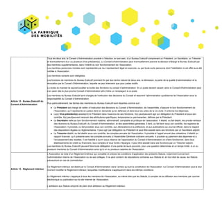 Article​ ​12​ ​-​ ​Bureau​ ​Exécutif​ ​du
Conseil​ ​d’Administration
Tous​ ​les​ ​deux​ ​ans,​ ​le​ ​Co​nseil​ ​d’Administration​ ​procède​ ​à​ ​l’élection,​ ​en​ ​son​ ​sein,​ ​d’un​ ​Bureau​ ​Exécutif​ ​comprenant​ ​un​ ​Président,​ ​un​ ​Secrétaire,​ ​un​ ​Trésorier
et​ ​éventuellement​ ​d’un​ ​ou​ ​plusieurs​ ​Vice-président(s).​ ​​Le​ ​Conseil​ ​d’Administration​ ​peut​ ​éventuellement​ ​prendre​ ​la​ ​décision​ ​d’élargir​ ​le​ ​Bureau​ ​Exécutif​ ​par
des​ ​membres​ ​supplémentaires,​ ​dans​ ​l’intérêt​ ​du​ ​bon​ ​fonctionnement​ ​de​ ​l’Association.
Les​ ​membres​ ​personnes​ ​morales​ ​sont​ ​représentés​ ​par​ ​leur​ ​représentant​ ​légal​ ​en​ ​exercice,​ ​ou​ ​par​ ​toute​ ​autre​ ​personne​ ​dont​ ​l’habilitation​ ​à​ ​cet​ ​effet​ ​aura​ ​été
notifiée​ ​à​ ​l'Association.
Les​ ​membres​ ​sortants​ ​sont​ ​rééligibles.
Les​ ​fonctions​ ​de​ ​membres​ ​du​ ​Bureau​ ​Exécutif​ ​prennent​ ​fin​ ​par​ ​leur​ ​terme​ ​naturel​ ​de​ ​​deux​ ​ans,​ ​​la​ ​démission,​ ​la​ ​perte​ ​de​ ​la​ ​qualité​ ​d’administrateur​ ​et​ ​la
révocation​ ​par​ ​le​ ​Conseil​ ​d’Administration,​ ​laquelle​ ​ne​ ​peut​ ​intervenir​ ​que​ ​pour​ ​justes​ ​motifs.
La​ ​durée​ ​du​ ​mandat​ ​ne​ ​saurait​ ​excéder​ ​la​ ​durée​ ​des​ ​fonctions​ ​du​ ​conseil​ ​d’administration.​ ​Si​ ​un​ ​poste​ ​devient​ ​vacant,​ ​alors​ ​le​ ​Conseil​ ​d’Administration​ ​peut
s’en​ ​saisir​ ​dès​ ​le​ ​plus​ ​proche​ ​Conseil​ ​d’Administration​ ​afin​ ​d’élire​ ​un​ ​remplaçant​ ​à​ ​ce​ ​poste.
Les​ ​membres​ ​du​ ​Bureau​ ​Exécutif​ ​sont​ ​chargés​ ​de​ ​l’exécution​ ​des​ ​décisions​ ​du​ ​Conseil​ ​et​ ​assurent​ ​l’administration​ ​quotidienne​ ​de​ ​l’Association​ ​sous​ ​la
responsabilité​ ​du​ ​Conseil​ ​d’Administration.
Plus​ ​particulièrement,​ ​les​ ​tâches​ ​des​ ​membres​ ​du​ ​Bureau​ ​Exécutif​ ​sont​ ​réparties​ ​comme​ ​suit :
● Le​ ​​Président​ ​​est​ ​chargé​ ​de​ ​veiller​ ​à​ ​l’exécution​ ​des​ ​décisions​ ​du​ ​Conseil​ ​d’Administration,​ ​de​ ​l’assemblée,​ ​d’assurer​ ​le​ ​bon​ ​fonctionnement​ ​de
l’Association,​ ​qu’il​ ​représente​ ​en​ ​justice​ ​(tant​ ​en​ ​demande​ ​qu’en​ ​défense)​ ​et​ ​dans​ ​tous​ ​les​ ​actes​ ​de​ ​la​ ​vie​ ​civile.​ ​Il​ ​ordonne​ ​les​ ​dépenses.
● Le(s)​ ​​Vice-président(s)​ ​​assiste(nt)​ ​le​ ​Président​ ​dans​ ​l’exercice​ ​de​ ​ses​ ​fonctions.​ ​Il(s)​ ​peut/peuvent​ ​agir​ ​sur​ ​délégation​ ​du​ ​Président​ ​et​ ​sous​ ​son
contrôle.​ ​Il(s)​ ​peut/peuvent​ ​recevoir​ ​des​ ​attributions​ ​spécifiques,​ ​temporaires​ ​ou​ ​permanentes,​ ​définies​ ​par​ ​le​ ​Président.
● Le​ ​​Secrétaire​ ​​veille​ ​au​ ​bon​ ​fonctionnement​ ​matériel,​ ​administratif,​ ​comptable​ ​et​ ​juridique​ ​de​ ​l’association.​ ​Il​ ​établit,​ ​ou​ ​fait​ ​établir,​ ​les​ ​procès-verbaux
des​ ​réunions​ ​du​ ​Bureau​ ​Exécutif,​ ​du​ ​Conseil​ ​d’Administration,​ ​et​ ​des​ ​assemblées​ ​générales.​ ​Il​ ​tient,​ ​ou​ ​fait​ ​tenir​ ​sous​ ​son​ ​contrôle,​ ​les​ ​registres​ ​de
l’Association.​ ​Il​ ​procède,​ ​ou​ ​fait​ ​procéder​ ​sous​ ​son​ ​contrôle,​ ​aux​ ​déclarations​ ​à​ ​la​ ​préfecture,​ ​et​ ​aux​ ​publications​ ​au​ ​Journal​ ​officiel,​ ​dans​ ​le​ ​respect
des​ ​dispositions​ ​légales​ ​ou​ ​réglementaires.​ ​Il​ ​peut​ ​agir​ ​par​ ​délégation​ ​du​ ​Président​ ​et​ ​peut​ ​être​ ​assisté​ ​dans​ ​ses​ ​fonctions​ ​par​ ​un​ ​Secrétaire​ ​adjoint.
● Le​ ​​Trésorier​ ​​établit,​ ​ou​ ​fait​ ​établir​ ​sous​ ​son​ ​contrôle,​ ​les​ ​comptes​ ​annuels​ ​de​ ​l’Association.​ ​Il​ ​procède​ ​à​ ​l’appel​ ​annuel​ ​des​ ​cotisations.​ ​Il​ ​établit​ ​un
rapport​ ​financier,​ ​qu’il​ ​présente​ ​avec​ ​les​ ​comptes​ ​annuels​ ​à​ ​l’Assemblée​ ​Générale​ ​ordinaire​ ​annuelle.​ ​Il​ ​procède​ ​au​ ​paiement​ ​des​ ​dépenses​ ​et​ ​à
l’encaissement​ ​des​ ​recettes.​ ​Il​ ​est​ ​habilité​ ​à​ ​ouvrir​ ​(sous​ ​réserve​ ​de​ ​l’approbation​ ​du​ ​Conseil​ ​d’Administration)​ ​et​ ​à​ ​faire​ ​fonctionner,​ ​dans​ ​tous
établissements​ ​de​ ​crédit​ ​ou​ ​financiers,​ ​tous​ ​comptes​ ​et​ ​tous​ ​livrets​ ​d’épargne.​ ​Il​ ​peut​ ​être​ ​assisté​ ​dans​ ​ses​ ​fonctions​ ​par​ ​un​ ​Trésorier-adjoint.
Les​ ​membres​ ​du​ ​Bureau​ ​Exécutif​ ​peuvent​ ​faire​ ​toute​ ​délégation​ ​d’une​ ​partie​ ​de​ ​leurs​ ​pouvoirs,​ ​pour​ ​une​ ​question​ ​déterminée​ ​et​ ​un​ ​temps​ ​limité,​ ​à​ ​un​ ​ou
plusieurs​ ​membres​ ​du​ ​Conseil​ ​d'Administration​ ​ainsi​ ​qu’à​ ​un​ ​ou​ ​plusieurs​ ​salariés​ ​de​ ​l’Association.
Article​ ​13​ ​-​ ​Règlement​ ​intérieur
L’Association​ ​se​ ​dote​ ​d’un​ ​Règlement​ ​intérieur​ ​qui​ ​complète​ ​et​ ​précise​ ​les​ ​conditions​ ​d’application​ ​des​ ​présents​ ​Statuts,​ ​notamment​ ​concernant
l’administration​ ​interne​ ​de​ ​l’Association​ ​ou​ ​de​ ​ses​ ​collèges.​ ​Il​ ​ne​ ​peut​ ​contenir​ ​de​ ​stipulations​ ​contraires​ ​aux​ ​Statuts​ ​et,​ ​en​ ​tout​ ​état​ ​de​ ​cause,​ ​les​ ​Statuts
prévaudront​ ​en​ ​cas​ ​de​ ​contradiction.
Ce​ ​Règlement​ ​intérieur​ ​est​ ​établi​ ​par​ ​le​ ​Conseil​ ​d’Administration​ ​dans​ ​l’année​ ​qui​ ​suit​ ​la​ ​constitution​ ​de​ ​l’Association.​ ​Le​ ​Conseil​ ​d’Administration​ ​peut​ ​à​ ​tout
moment​ ​modifier​ ​le​ ​Règlement​ ​intérieur,​ ​lesquelles​ ​modifications​ ​s’appliqueront​ ​dans​ ​les​ ​mêmes​ ​conditions.
Le​ ​Règlement​ ​intérieur​ ​s’applique​ ​à​ ​tous​ ​les​ ​membres​ ​de​ ​l’Association,​ ​au​ ​même​ ​titre​ ​que​ ​les​ ​Statuts,​ ​à​ ​compter​ ​de​ ​sa​ ​diffusion​ ​aux​ ​membres​ ​par​ ​courrier
électronique​ ​ou​ ​publication​ ​sur​ ​le​ ​site​ ​Internet​ ​de​ ​l’Association.
L’adhésion​ ​aux​ ​Statuts​ ​emporte​ ​de​ ​plein​ ​droit​ ​adhésion​ ​au​ ​Règlement​ ​intérieur.
 