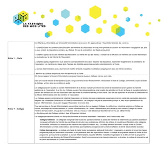 Article​ ​14​ ​-​ ​Charte
Une​ ​Charte​ ​peut​ ​être​ ​établie​ ​par​ ​le​ ​Conseil​ ​d’Administration​ ​sans​ ​avoir​ ​à​ ​être​ ​approuvée​ ​par​ ​l’Assemblée​ ​Générale​ ​des​ ​membres.
La​ ​Charte​ ​encadre​ ​les​ ​conditions​ ​dans​ ​lesquelles​ ​les​ ​membres​ ​de​ ​l’Association​ ​et​ ​toute​ ​partie​ ​prenante​ ​aux​ ​actions​ ​de​ ​l’Association​ ​s’engagent​ ​à​ ​agir.​ ​Elle
ne​ ​peut​ ​contenir​ ​de​ ​dispositions​ ​contraires​ ​aux​ ​Statuts.​ ​En​ ​cas​ ​de​ ​contradiction,​ ​les​ ​Statuts​ ​prévaudront.
La​ ​Charte​ ​s’applique​ ​à​ ​tous​ ​les​ ​membres​ ​de​ ​l’Association,​ ​au​ ​même​ ​titre​ ​que​ ​les​ ​Statuts,​ ​à​ ​compter​ ​de​ ​sa​ ​diffusion​ ​aux​ ​membres​ ​par​ ​courrier​ ​électronique
ou​ ​publication​ ​sur​ ​le​ ​site​ ​Internet​ ​de​ ​l’Association.
La​ ​Charte​ ​s’applique​ ​également​ ​à​ ​toute​ ​personne​ ​contractuellement​ ​tenue​ ​d’en​ ​respecter​ ​les​ ​dispositions,​ ​notamment​ ​les​ ​partenaires​ ​et​ ​prestataires​ ​de
l’Association.​ ​Les​ ​membres​ ​du​ ​réseau​ ​de​ ​la​ ​Fabrique​ ​des​ ​Mobilités​ ​peuvent​ ​se​ ​soumettre​ ​volontairement​ ​à​ ​la​ ​Charte.
Le​ ​Conseil​ ​d’administration​ ​peut​ ​à​ ​tout​ ​moment​ ​modifier​ ​la​ ​Charte,​ ​lesquelles​ ​modifications​ ​s’appliqueront​ ​dans​ ​les​ ​mêmes​ ​conditions.
L’adhésion​ ​aux​ ​Statuts​ ​emporte​ ​de​ ​plein​ ​droit​ ​adhésion​ ​à​ ​la​ ​Charte.
Article​ ​15​ ​–​ ​Collèges
Afin​ ​d'accompagner​ ​le​ ​Conseil​ ​d'Administration​ ​dans​ ​ses​ ​missions,​ ​plusieurs​ ​Collèges​ ​internes​ ​sont​ ​créés.
Dans​ ​une​ ​volonté​ ​résolue​ ​de​ ​transparence​ ​quant​ ​à​ ​sa​ ​gouvernance​ ​et​ ​son​ ​fonctionnement,​ ​l’Association​ ​se​ ​dote​ ​de​ ​Collèges​ ​permanents,​ ​et​ ​peut​ ​se​ ​doter
de​ ​Collèges​ ​​ad​ ​hoc​,​ ​dans​ ​les​ ​conditions​ ​ci-après.
Les​ ​collèges​ ​assurent​ ​auprès​ ​du​ ​Conseil​ ​d'Administration​ ​et​ ​du​ ​Bureau​ ​Exécutif​ ​une​ ​mission​ ​de​ ​conseil​ ​et​ ​d’assistance​ ​dans​ ​la​ ​gestion​ ​de​ ​l'activité
quotidienne​ ​de​ ​l'Association.​ ​A​ ​ce​ ​titre,​ ​les​ ​Collèges​ ​peuvent,​ ​faire​ ​des​ ​propositions​ ​dans​ ​le​ ​cadre​ ​des​ ​activités​ ​dont​ ​ils​ ​ont​ ​la​ ​charge​ ​et,​ ​exceptionnellement,
prendre​ ​des​ ​décisions​ ​au​ ​nom​ ​de​ ​l’Association​ ​dans​ ​les​ ​limites​ ​et​ ​conditions​ ​définies​ ​par​ ​leur​ ​charte.​ ​Leur​ ​rôle​ ​est​ ​également​ ​de​ ​favoriser​ ​la​ ​collaboration​ ​et
la​ ​diffusion​ ​d’informations​ ​entre​ ​les​ ​membres​ ​de​ ​l’association.
Les​ ​Collèges​ ​agissent​ ​conformément​ ​à​ ​l’objet​ ​de​ ​l’Association,​ ​en​ ​fonction​ ​de​ ​leurs​ ​compétences​ ​respectives​ ​et​ ​dans​ ​le​ ​cadre​ ​des​ ​éventuelles​ ​résolutions
adoptées​ ​par​ ​l’Assemblée​ ​Générale​ ​ou​ ​le​ ​Conseil​ ​d’Administration.​ ​Les​ ​collèges​ ​n’ont​ ​pas​ ​de​ ​personnalité​ ​juridique​ ​et,​ ​sauf​ ​accord​ ​préalable​ ​écrit​ ​du
Conseil​ ​d’Administration,​ ​ne​ ​peuvent​ ​engager​ ​l’Association​ ​envers​ ​les​ ​tiers.
Tous​ ​les​ ​membres​ ​du​ ​Conseil​ ​d'Administration​ ​peuvent​ ​être​ ​membres​ ​d’un​ ​ou​ ​plusieurs​ ​Collèges.​ ​Ils​ ​notifient​ ​leur​ ​volonté​ ​de​ ​rejoindre​ ​un​ ​Collège​ ​par
courrier​ ​électronique​ ​aux​ ​autres​ ​membres​ ​du​ ​Conseil​ ​d'Administration.​ ​Le​ ​Conseil​ ​d’Administration​ ​peut​ ​décider​ ​d’ouvrir​ ​certains​ ​Collèges​ ​à​ ​d’autres
membres​ ​de​ ​l’association,​ ​s’il​ ​juge​ ​leurs​ ​contributions​ ​utiles​ ​aux​ ​travaux.​ ​Cette​ ​décision​ ​est​ ​discrétionnaire​ ​et​ ​n’a​ ​pas​ ​à​ ​être​ ​motivée.
Le​ ​fonctionnement​ ​des​ ​Collèges​ ​est​ ​décrit​ ​dans​ ​le​ ​Règlement​ ​Intérieur.
Les​ ​collèges​ ​permanents​ ​suivants,​ ​en​ ​charge​ ​des​ ​domaines​ ​et​ ​fonctions​ ​essentiels​ ​à​ ​l’Association,​ ​sont​ ​d’ores​ ​et​ ​déjà​ ​fixés :
Collège​ ​d'adhésion​ ​​:​ ​ce​ ​collège​ ​est​ ​chargé​ ​de​ ​traiter​ ​toutes​ ​les​ ​questions​ ​relatives​ ​au​ ​statut​ ​des​ ​membres​ ​et​ ​notamment​ ​aux​ ​questions​ ​d'adhésion
connexes​ ​(vérification​ ​de​ ​l'identité​ ​des​ ​candidats​ ​et​ ​instruction​ ​des​ ​candidatures,​ ​définition​ ​des​ ​critères​ ​et​ ​procédures​ ​d’affectation​ ​entre​ ​catégories
de​ ​membres,​ ​vérification​ ​du​ ​respect​ ​par​ ​les​ ​membres​ ​des​ ​règles​ ​d'adhésion,​ ​etc.).​ ​Le​ ​collège​ ​adhésion​ ​soumettra​ ​chaque​ ​année​ ​au​ ​Conseil
d’Administration​ ​une​ ​liste​ ​contenant​ ​tous​ ​les​ ​membres​ ​ayant​ ​satisfait​ ​aux​ ​exigences​ ​de​ ​la​ ​charte​ ​d’adhésion​ ​et​ ​dont​ ​le​ ​statut​ ​doit​ ​être​ ​reconduit.
Collège​ ​de​ ​programme​ ​​:​ ​ce​ ​collège​ ​est​ ​chargé​ ​de​ ​traiter​ ​toutes​ ​les​ ​questions​ ​relatives​ ​à​ ​l'instruction,​ ​l’organisation,​ ​la​ ​gestion​ ​et​ ​le​ ​suivi​ ​de​ ​chaque
programme​ ​porté​ ​par​ ​l'association​ ​uniquement​ ​ou​ ​en​ ​partenariat​ ​avec​ ​des​ ​organisations​ ​tierces.​ ​Le​ ​collège​ ​de​ ​programme​ ​prépare​ ​la​ ​charte​ ​de​ ​tout
programme,​ ​qu'il​ ​soumet​ ​à​ ​la​ ​validation​ ​du​ ​Conseil​ ​d'Administration,​ ​laquelle​ ​définit​ ​les​ ​modalités​ ​d'organisation​ ​et​ ​de​ ​déroulement​ ​du​ ​programme
conformément​ ​aux​ ​décisions​ ​du​ ​Conseil​ ​d'Administration.​ ​Avant​ ​le​ ​commencement​ ​de​ ​chaque​ ​programme,​ ​un​ ​directeur​ ​du​ ​collège​ ​de​ ​programme​ ​est
élu​ ​parmi​ ​les​ ​membres​ ​du​ ​Conseil​ ​d'Administration.
 