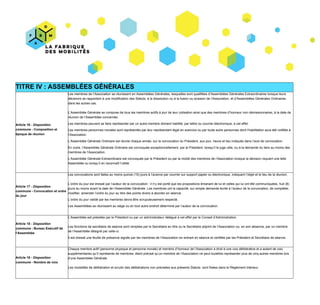 TITRE​ ​IV :​ ​ASSEMBLÉES​ ​GÉNÉRALES
Article​ ​16​ ​-​ ​​Disposition
commune​​ ​-​ ​Composition​ ​et
époque​ ​de​ ​réunion
Les​ ​membres​ ​de​ ​l’Association​ ​se​ ​réunissent​ ​en​ ​Assemblées​ ​Générales,​ ​lesquelles​ ​sont​ ​qualifiées​ ​d’Assemblées​ ​Générales​ ​Extraordinaires​ ​lorsque​ ​leurs
décisions​ ​se​ ​rapportent​ ​à​ ​une​ ​modification​ ​des​ ​Statuts,​ ​à​ ​la​ ​dissolution​ ​ou​ ​à​ ​la​ ​fusion​ ​ou​ ​scission​ ​de​ ​l’Association,​ ​et​ ​d’Assemblées​ ​Générales​ ​Ordinaires
dans​ ​les​ ​autres​ ​cas.
L’Assemblée​ ​Générale​ ​se​ ​compose​ ​de​ ​tous​ ​les​ ​membres​ ​actifs​ ​à​ ​jour​ ​de​ ​leur​ ​cotisation​ ​ainsi​ ​que​ ​des​ ​membres​ ​d’honneur​ ​non​ ​démissionnaires,​ ​à​ ​la​ ​date​ ​de
réunion​ ​de​ ​l’Assemblée​ ​concernée.
Les​ ​membres​ ​peuvent​ ​se​ ​faire​ ​représenter​ ​par​ ​un​ ​autre​ ​membre​ ​dûment​ ​habilité,​ ​par​ ​lettre​ ​ou​ ​courrier​ ​électronique,​ ​à​ ​cet​ ​effet.
Les​ ​membres​ ​personnes​ ​morales​ ​sont​ ​représentés​ ​par​ ​leur​ ​représentant​ ​légal​ ​en​ ​exercice​ ​ou​ ​par​ ​toute​ ​autre​ ​personnes​ ​dont​ ​l’habilitation​ ​aura​ ​été​ ​notifiée​ ​à
l’Association.
L’Assemblée​ ​Générale​ ​Ordinaire​ ​est​ ​réunie​ ​chaque​ ​année,​ ​sur​ ​la​ ​convocation​ ​du​ ​Président,​ ​aux​ ​jour,​ ​heure​ ​et​ ​lieu​ ​indiqués​ ​dans​ ​l’avis​ ​de​ ​convocation.
En​ ​outre,​ ​l’Assemblée​ ​Générale​ ​Ordinaire​ ​est​ ​convoquée​ ​exceptionnellement,​ ​par​ ​le​ ​Président,​ ​lorsqu’il​ ​le​ ​juge​ ​utile,​ ​ou​ ​à​ ​la​ ​demande​ ​du​ ​tiers​ ​au​ ​moins​ ​des
membres​ ​de​ ​l’Association.
L’Assemblée​ ​Générale​ ​Extraordinaire​ ​est​ ​convoquée​ ​par​ ​le​ ​Président​ ​ou​ ​par​ ​la​ ​moitié​ ​des​ ​membres​ ​de​ ​l’Association​ ​lorsque​ ​la​ ​décision​ ​requiert​ ​une​ ​telle
Assemblée​ ​ou​ ​lorsqu’il​ ​en​ ​reconnaît​ ​l’utilité.
Article​ ​17​ ​-​ ​​Disposition
commune​ ​-​ ​​Convocation​ ​et​ ​ordre
du​ ​jour
Les​ ​convocations​ ​sont​ ​faites​ ​au​ ​moins​ ​quinze​ ​(15)​ ​jours​ ​à​ ​l’avance​ ​par​ ​courrier​ ​sur​ ​support​ ​papier​ ​ou​ ​électronique,​ ​indiquant​ ​l’objet​ ​et​ ​le​ ​lieu​ ​de​ ​la​ ​réunion.
L’ordre​ ​du​ ​jour​ ​est​ ​dressé​ ​par​ ​l’auteur​ ​de​ ​la​ ​convocation :​ ​il​ ​n’y​ ​est​ ​porté​ ​que​ ​les​ ​propositions​ ​émanant​ ​de​ ​lui​ ​et​ ​celles​ ​qui​ ​lui​ ​ont​ ​été​ ​communiquées,​ ​huit​ ​(8)
jours​ ​au​ ​moins​ ​avant​ ​la​ ​date​ ​de​ ​l’Assemblée​ ​Générale.​ ​Les​ ​membres​ ​ont​ ​la​ ​capacité,​ ​sur​ ​simple​ ​demande​ ​écrite​ ​à​ ​l’auteur​ ​de​ ​la​ ​convocation,​ ​de​ ​compléter,
modifier,​ ​amender​ ​l’ordre​ ​du​ ​jour​ ​au​ ​titre​ ​des​ ​points​ ​divers​ ​à​ ​aborder​ ​en​ ​séance.
L’ordre​ ​du​ ​jour​ ​validé​ ​par​ ​les​ ​membres​ ​devra​ ​être​ ​scrupuleusement​ ​respecté.
Les​ ​Assemblées​ ​se​ ​réunissent​ ​au​ ​siège​ ​ou​ ​en​ ​tout​ ​autre​ ​endroit​ ​déterminé​ ​par​ ​l’auteur​ ​de​ ​la​ ​convocation.
Article​ ​18​ ​-​ ​​Disposition
commune​ ​-​ ​​Bureau​ ​Exécutif​ ​de
l’Assemblée
L’Assemblée​ ​est​ ​présidée​ ​par​ ​le​ ​Président​ ​ou​ ​par​ ​un​ ​administrateur​ ​délégué​ ​à​ ​cet​ ​effet​ ​par​ ​le​ ​Conseil​ ​d’Administration.
Les​ ​fonctions​ ​de​ ​secrétaire​ ​de​ ​séance​ ​sont​ ​remplies​ ​par​ ​le​ ​Secrétaire​ ​en​ ​titre​ ​ou​ ​le​ ​Secrétaire​ ​adjoint​ ​de​ ​l’Association​ ​ou,​ ​en​ ​son​ ​absence,​ ​par​ ​un​ ​membre
de​ ​l’Assemblée​ ​désigné​ ​par​ ​celle-ci.
Il​ ​est​ ​dressé​ ​une​ ​feuille​ ​de​ ​présence​ ​signée​ ​par​ ​les​ ​membres​ ​de​ ​l’Association​ ​en​ ​entrant​ ​en​ ​séance​ ​et​ ​certifiée​ ​par​ ​les​ ​Président​ ​et​ ​Secrétaire​ ​de​ ​séance.
Article​ ​19​ ​-​ ​​Disposition
commune​ ​-​ ​​Nombre​ ​de​ ​voix
Chaque​ ​membre​ ​actif​ ​(personne​ ​physique​ ​et​ ​personne​ ​morale)​ ​et​ ​membre​ ​d’honneur​ ​de​ ​l’Association​ ​a​ ​droit​ ​à​ ​une​ ​voix​ ​délibérative​ ​et​ ​a​ ​autant​ ​de​ ​voix
supplémentaires​ ​qu’il​ ​représente​ ​de​ ​membres,​ ​étant​ ​précisé​ ​qu’un​ ​membre​ ​de​ ​l’Association​ ​ne​ ​peut​ ​toutefois​ ​représenter​ ​plus​ ​de​ ​cinq​ ​autres​ ​membres​ ​lors
d’une​ ​Assemblée​ ​Générale.
Les​ ​modalités​ ​de​ ​délibération​ ​et​ ​scrutin​ ​des​ ​délibérations​ ​non​ ​précisées​ ​aux​ ​présents​ ​Statuts​ ​​ ​sont​ ​fixées​ ​dans​ ​le​ ​Règlement​ ​intérieur.
 